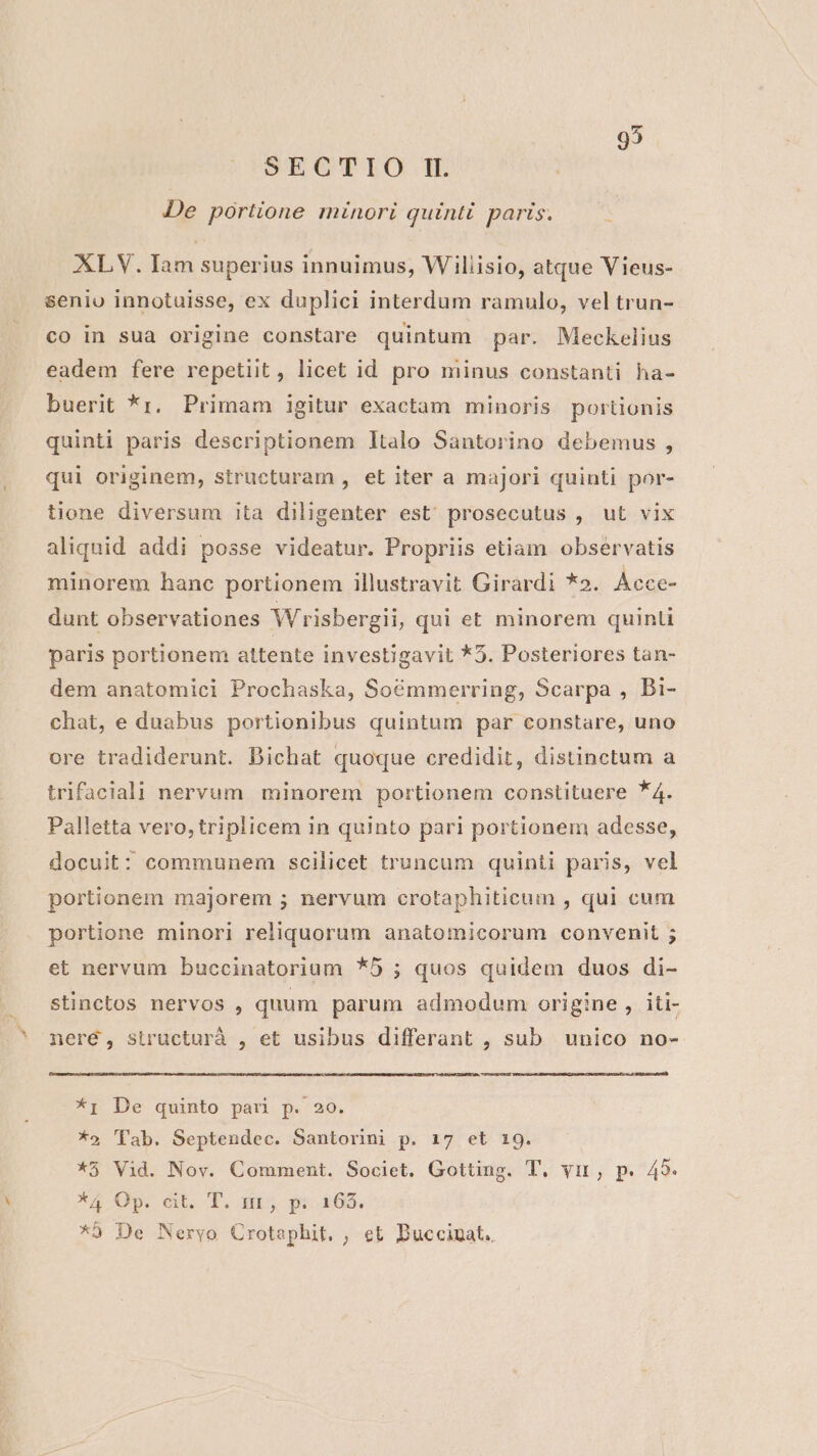 95 SECTIO I. De portione minori quinti paris. XL V. Iam superius innuimus, Wiliisio, atque Vieus- senio innotuisse, ex duplici interdum ramulo, vel trun- co in sua origine constare quintum par. Meckelius eadem fere repetiit , licet id pro minus constanti ha- buerit *r, Primam igitur exactam minoris portionis quinti paris descriptionem ltalo Santorino debemus, qui originem, structuram , et iter a majori quinti por- tione diversum ita diligenter est prosecutus , ut vix aliquid addi posse videatur. Propriis etiam observatis minorem hanc portionem illustravit Girardi *». Ácce- dunt observationes Wrisbergii, qui et minorem quinti paris portionem attente investigavit *5. Posteriores tan- dem anatomici Prochaska, Soémmerring, Scarpa , Di- chat, e duabus portionibus quintum par constare, uno ore tradiderunt. DBichat quoque credidit, distinctum a trifaciali nervum minorem portionem constituere *4. Palletta vero,triplicem in quinto pari portionem adesse, docuit: communem scilicet truncum quinti paris, vel portionem majorem ; nervum crotaphiticum , qui cum portione minori reliquorum anatomicorum convenit ; et nervum buccinatorium *5 ; quos quidem duos di- stinctos nervos , quum parum admodum origine, iti- neré, structurà , et usibus differant , sub unico no- *i De quinto pari p. 20. *5 ''ab. Septendec. Santorini p. 17 et 19. *5 Vid. Nov. Comment. Societ. Gotting. T. vir, p. 45. *4 0p GU T. ano 35-08 *9 De Neryo Crotaphit. , et Duccinat.