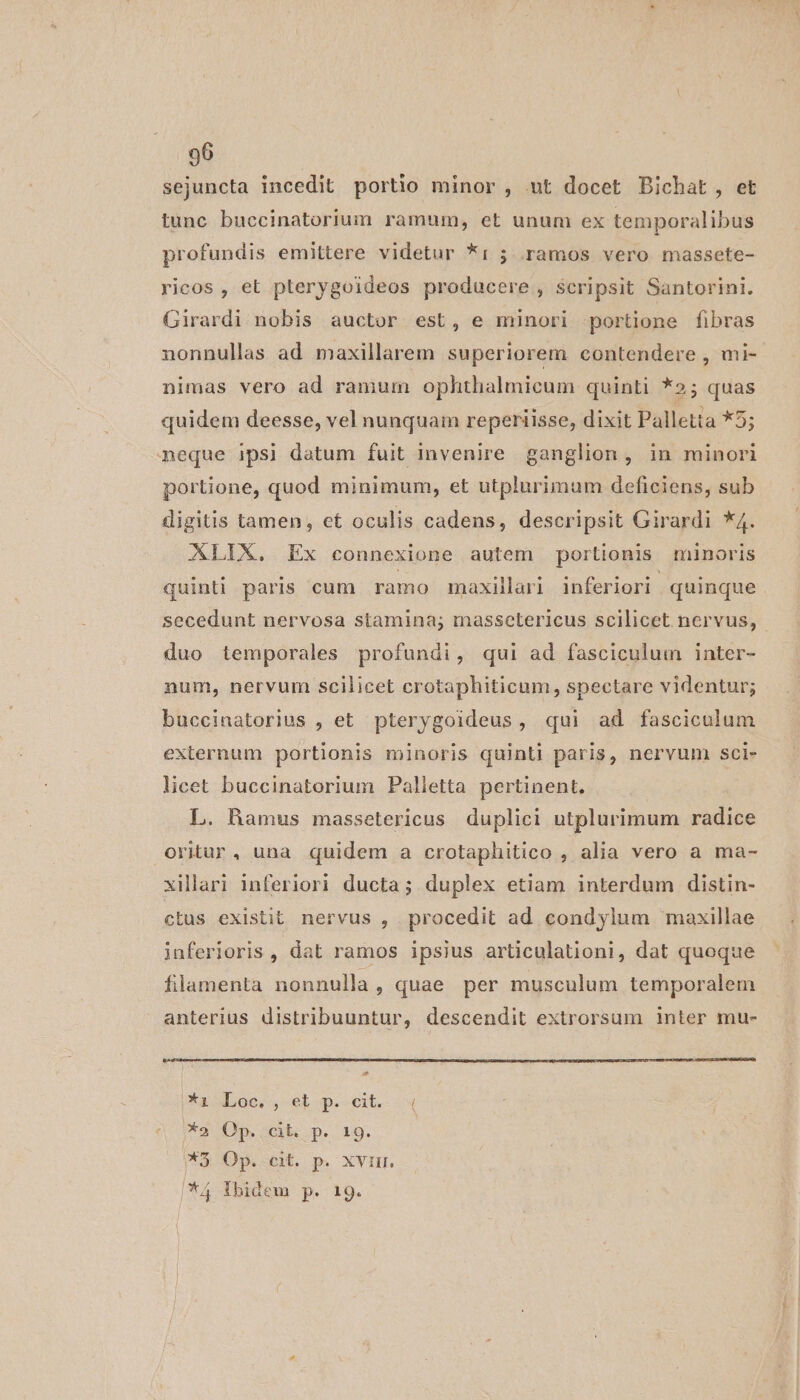 sejuncta incedit portio minor, ut docet Bichat, et tunc buccinatorium ramum, et unum ex temporalibus profundis emittere videtur *i: 5 ramos vero massete- ricos , et plerygoideos producere , Scripsit Santorini. Girardi nobis auctor est, e minori portione fibras nonnullas ad maxillarem superiorem contendere , mi- nimas vero ad ramum ophthalmicum quinti *»; quas quidem deesse, vel nunquam reperiisse, dixit Palletta *5; neque ipsi datum fuit invenire ganglion, in minori portione, quod minimum, et utplurimum deficiens, sub digitis tamen, et oculis cadens, descripsit Girardi *4. XLIX,. Ex connexione autem portionis minoris quinti paris cum ramo maxillari inferiori quinque secedunt nervosa stamina; massetericus scilicet nervus, duo temporales profundi, qui ad fasciculum inter- num, nervum scilicet crotaphiticum, spectare videntur; buccinatorius , et pterygoideus, qui ad fasciculum externum portionis minoris quinti paris, nervum sci- licet buccinatorium Palletta pertinent. L. Ramus massetericus duplici utplurimum radice oriur, una quidem a crotaphitico , alia vero a ma- xillari inferiori ducta; duplex etiam interdum distin- ctus existit nervus , procedit ad condylum maxillae inferioris, dat ramos ipsius articulationi, dat quoque filamenta nonnulla, quae per musculum temporalem anterius distribuuntur, descendit extrorsum inter mu- Xaod.oo,, et p.-eit.- —« (a Op ct. p. 19. MO Op ct p xviur *4 Ibidem p. 19.
