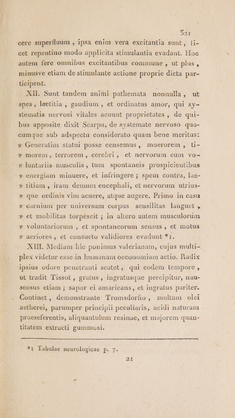 32r cere superfluum , ipsa enim vera excitantia sunt, li- cet repentino modo applicita stimulantia evadant. Hoc autem fere omnibus excitàntibus commune , ut plus , minusve etiam de stimulante actione proprie dicta par- ticipent. XII. 5unt tandem animi pathemata nonnulla MESI spes, laetitia , gaudium , et ordinatus amor, qui sy- stematis nervosi vitales acuunt proprietates , de qui- bus apposite dixit Scarpa, de systemate nervoso quo- cumque sub adspectu considerato quam bene meritus: » Generatim statui posse censemus , moerorem , ti- » morem, terrorem , cerebri, et nervorum cum vo- » luntariis musculis, tum spontaneis prospicientibus » energiam minuere, et infringere ; spem contra, lae- » titiam , iram demum encephali, et nervorum utrius- » que ordinis vim acuere, atque augere. Primo in casu » carnium per universum corpus sensilitas languet , » et mobilitas torpéscit ; in altero autem musculorum » voluntariorum , et Spontaneorum sensus , et motus » acriores , et consueto validiores evadunt *r. XIII. Mediam hic ponimus valerianam, cujus multi- plex videtur esse in humanam oeconomiam actio. Radix ipsius odore penetranti scatet, qui eodem tempore , ut tradit Tissot , gratus, ingratusque percipitur, nau- seosus etiam ; sapor ei amaricans, et ingratus pariter. Continet, demonstrante Tromsdorfio , multum olei aetherei, parumper principii peculiaris, acidi naturam praeseferentis, aliquantulum resinae, et majorem quan- ttatem extracti gummosi. *1 Tabulae neurologicae p. 7. 21