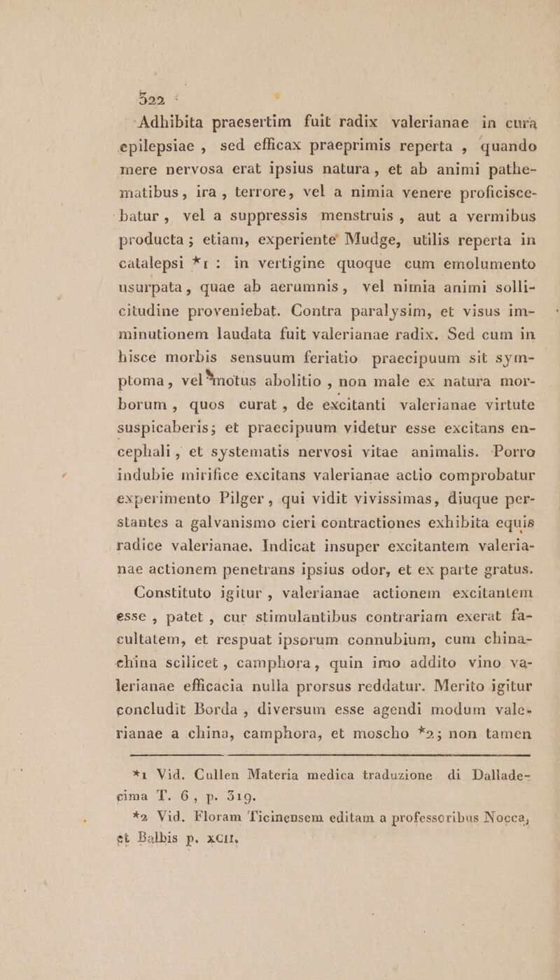 Adhibita praesertim fuit radix valerianae in cura epilepsiae , sed efficax praeprimis reperta , quando mere nervosa erat ipsius natura, et ab animi pathe- matibus, ira , terrore, vel a nimia venere proficisce- batur, vel a suppressis -dmenstruis , aut a vermibus producta ; etiam, experiente Mudge, utilis reperta in catalepsi *r: in vertigine quoque cum emolumento usurpata, quae ab aerumnis, vel nimia animi solli- citudine proveniebat. Contra paralysim, et visus im- minutionem laudata fuit valerianae radix. Sed cum in hisce morbis sensuum feriatio praecipuum sit sym- ptoma , vel* motus abolitio , non male ex natura mor- borum, quos curat, de excitanti valerianae virtute suspicaberis; et praecipuum yidetur esse excitans en- cephali, et systematis nervosi vitae animalis. Porra indubie mirifice excitans valerianae actio comprobatur experimento Pilger, qui vidit vivissimas, diuque per- stantes a galvanismo cieri contractiones exhibita equis radice valerianae. Indicat insuper excitantem valeria- nae actionem penetrans ipsius odor, et ex parte gratus. Constituto igitur , valerianae actionem excitantem esse , patet , cur stimulantibus contrariam exerat fa- cultatem, et respuat ipsorum connubium, cum china- €hina scilicet, camphora, quin imo addito vino va- lerianae efficácia nulla prorsus reddatur. Merito igitur concludit Borda , diversum esse agendi modum vale- rianae a china, camphora, et moscho *»; non tamen *i Vid. Cullen Materia medica traduzione di Dallade- gima T. 6, p. 319. *2 Vid. Floram Ticinensem editam a professoribus Nocca, ét Balbis p. xGir.