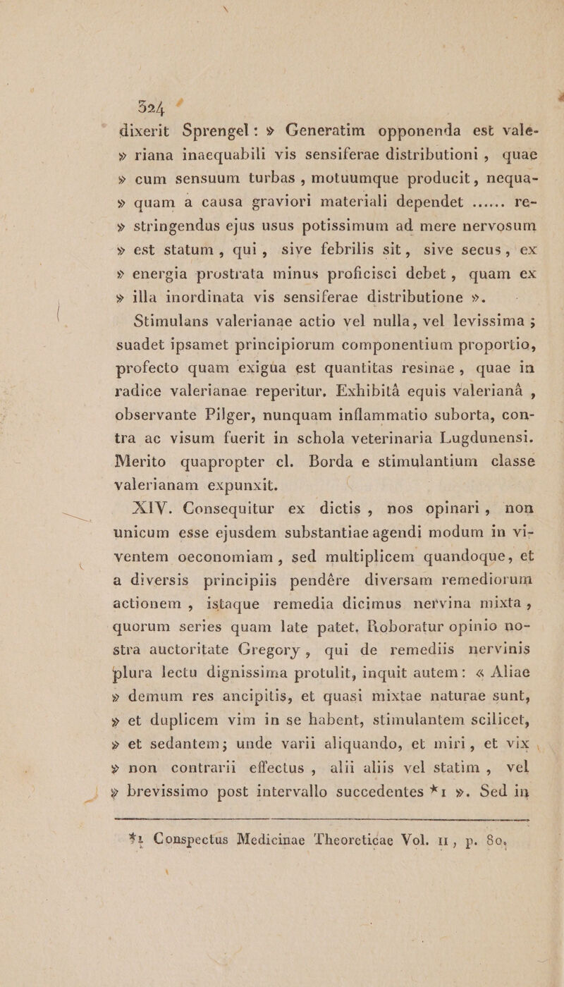dixerit Sprengel: » Generatim opponenda est vale- » riana inaequabili vis sensiferae distributioni , quae » cum sensuum turbas , motuumque producit, nequa- » quam a causa graviori materiali dependet ...... re- » stringendus ejus usus potissimum ad mere nervosum » est statum , qui , sive febrilis Sit, sive secus, ex » energia prostrata minus proficisci debet, quam ex » llla inordinata vis sensiferae distributione ». Stimulans valerianae actio vel nulla, vel levissima ; suadet ipsamet principiorum componentium proportio, profecto quam exigüa est quantitas resinae , quae in radice valerianae reperitur, Exhibità equis valerianà , observante Pilger, nunquam inflammatio suborta, con- tra ac visum fuerit in schola veterinaria Lugdunensi. Merito quapropter cl. Borda e stimulantium classe valerianam expunxit. XIV. Consequitur ex dictis , nos opinari, non unicum esse ejusdem substantiae agendi modum in vi- ventem oeconomiam , sed multiplicem quandoque, et a diversis principiis pendére diversam remediorum actionem , istaque remedia dicimus nervina mixta , quorum series quam late patet. Boboratur opinio no- stra auctoritate Gregory , qui de remediis nervinis plura lectu dignissima protulit, inquit autem: « Aliae » demum res ancipitis, et quasi mixtae naturae sunt, » et duplicem vim in se habent, stimulantem scilicet, » et sedantem; unde varii aliquando, et miri, et vix » non contrarii effectus , alii aliis vel statim , vel .. y brevissimo post intervallo succedentes *1 ». Sed in *1 Conspectus Medicinae Theorcticae Vol. n, p. 80. i -