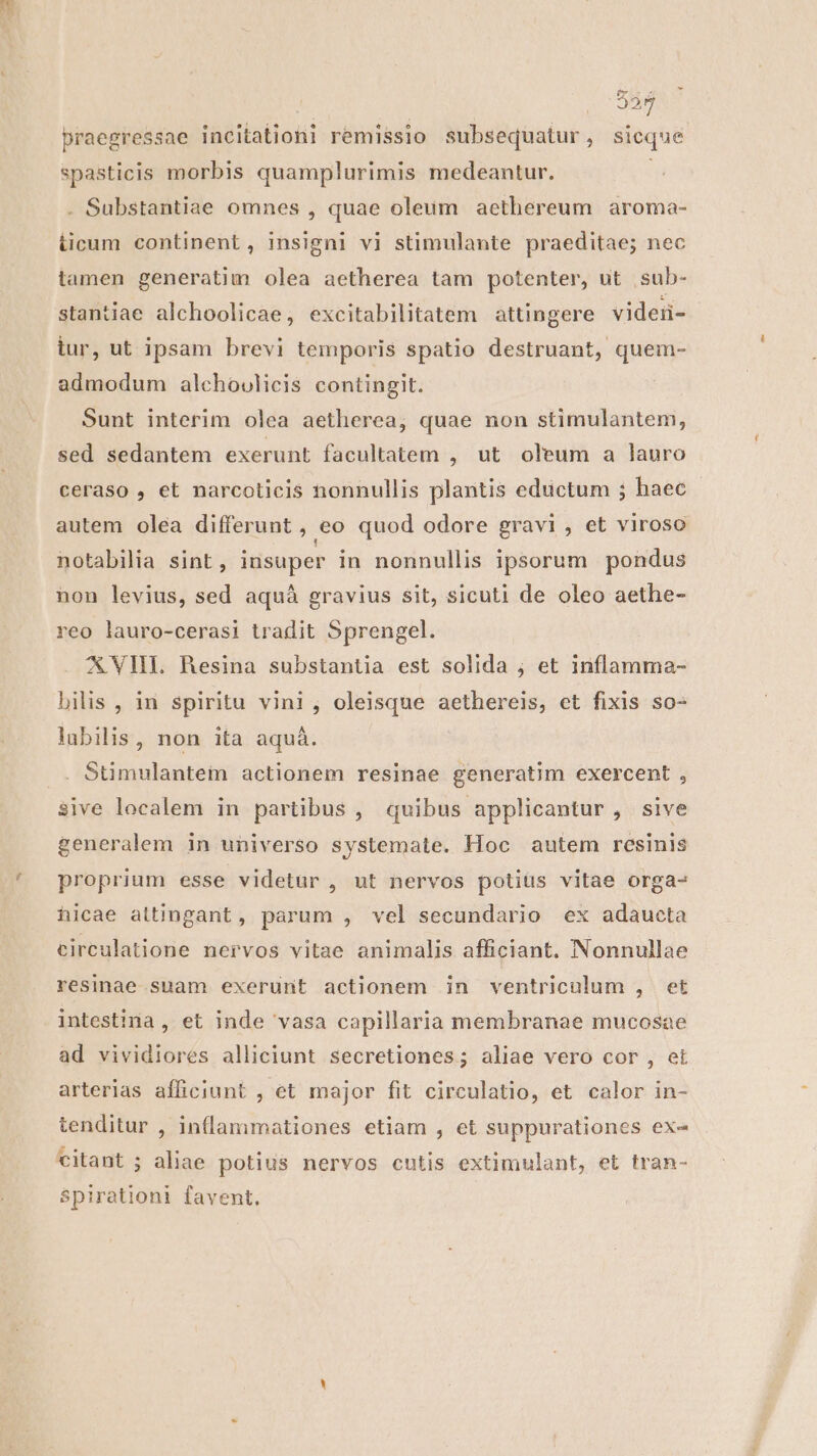 325 praegressae incitationi remissio subsequatur, sicque spasticis morbis quamplurimis medeantur. : . Substantiae omnes , quae oleum aethereum aroma- ticum continent, insigni vi stimulante praeditae; nec tamen generatim olea aetherea tam potenter, ut ;sub- stantiae alchoolicae, excitabilitatem attingere videi- iur, ut ipsam brevi temporis spatio destruant, quem- admodum alchoulicis contingit. Sunt interim olea aetherea, quae non stimulantem, sed sedantem exerunt facultatem , ut oleum a lauro ceraso , et narcoticis nonnullis plantis eductum ; haec autem olea differunt , ,eo quod odore gravi, et viroso notabilia sint, insuper in nonnullis ipsorum pondus non levius, sed aquà gravius sit, sicuti de oleo aethe- reo lauro-cerasi tradit Sprengel. AXVHL Resina substantia est solida ; et inflamma- bilis , in spiritu vini, oleisque aethereis, ct fixis so- lubilis, non ita aquá. .. Stimulantem actionem resinae generatim exercent , sive localem in partibus , quibus applicantur , sive generalem in universo systemate. Hoc autem resinis proprium esse videtur , ut nervos potiüs vitae orga- hicae attingant, parum , vel secundario ex adaucta circulatione nervos vitae animalis afficiant. Nonnullae resinae suam exerunt actionem in ventriculum , et intestina , et inde vasa capillaria membranae mucosae ad vividiores alliciunt secretiones; aliae vero cor , et arterias afficiunt , et major fit circulatio, et calor in- tenditur , inllammationes etiam , et suppurationes ex- citant ; aliae potius nervos cutis extimulant, et tran- spirationi favent. |