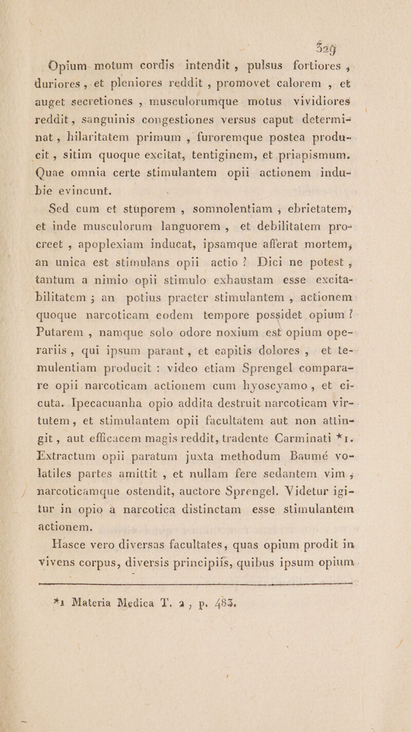 536 Opium. motum cordis intendit , pulsus fortiores , duriores, et pleniores reddit , promovet calorem , et auget secretiones , musculorumque motus vividiores reddit, sanguinis congestiones versus caput determi- nat, hilaritatem primum , furoremque postea produ- cit, sitim quoque excitat, tentiginem, et priapismum. Quae omnia certe stimulantem opii actionem indu- bie evincunt. Sed cum et stuporem , somnolentiam , ebrietatem, et inde musculorum languorem , et debilitatem pro» creet , apoplexiam inducat, ipsamque afferat mortem; an unica est stimulans opii actio! Dici ne potest , tantum a nimio opii stimulo exhaustam esse excita- bilitatem ; àn potius praeter stimulantem , actionem quoque narcoticam eodem tempore possidet opium 1 Putarem , namque solo odore noxium est opium ope- rariis, qui ipsum parant, et capitis dolores , et te- mulentiam producit : video etiam Sprengel compara- re opii narcoticam actionem cum hyoscyamo , et ci- cuta. Ipecacuanha opio addita destruit narcoticam vir- tutem, et stimulantem opii facultatem aut non atlin- git, aut efficacem magis reddit, tradente Carminati *r. Extractum opii paratum juxta methodum Baumé vo- latiles partes amittit , et nullam fere sedantem vim ; narcoticamque ostendit, auctore Sprengel. Videtur igi- iur in opio a narcotica distinctam esse stlimulantem actionem. Hasce vero diversas facultates, quas opium prodit in vivens corpus, diversis principiis, quibus ipsum opium — —— Haee eoo