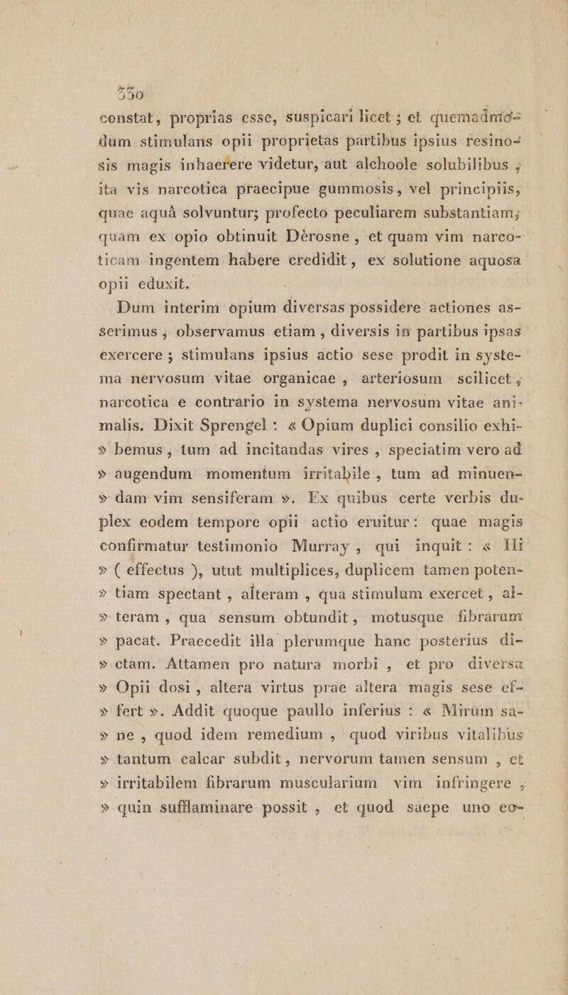 constat, proprias esse, suspicari licet ; et quemadnid- dum stimulans opii proprietas partibus ipsius resino- sis magis inhaerere videtur, aut alchoole solubilibus ; ita vis narcotica praecipue gummosis , vel principiis, quae aquá solvuntur; profecto peculiarem substantiam; quam ex opio obtinuit Dérosne , et quam vim narco- ticam ingentem habere credidit, ex solutione aquosa opii eduxit. Dum interim opium diversas possidere actiones as- Serimus ; observamus etiam , diversis iti partibus ipsas exercere ; stimulans ipsius actio sese prodit in syste- ma nervosum vitae organicae , arteriosum scilicet ; harcotica e contrario in systema nervosum vitae ani- malis. Dixit Sprengel : « Opium duplici consilio exhi- » bemus, tum ad incitandas vires , speciatim vero ad »$ augendum momentum irritabile, tum ad minuen- $ dam vim sensiferam ». Ex quibus certe verbis du- plex eodem tempore opii actio eruitur: quae magis confirmatur testimonio Murray , qui inquit: « 1 » ( effectus ), utut. multiplices; duplicem tamen poten- » tiam spectant , alteram , qua stimulum exercet , al- » teram , qua sensum obtundit, motusque. fibrarum » pacat. Praecedit illa plerumque hanc posterius di- » ctam. Attamen pro natura morbi , et pro diversa » Opii dosi, altera virtus prae altera magis sese ef- » fert ». Addit quoque paullo inferius : « Mirum sa- ? ne , quod idem remedium , quod viribus vitalibus » tantum calcar subdit, nervorum tamen sensum , et » irritabilem fibrarum muscularium vim infringere ; » quin sufllaminare possit; et quod saepe uno eo-