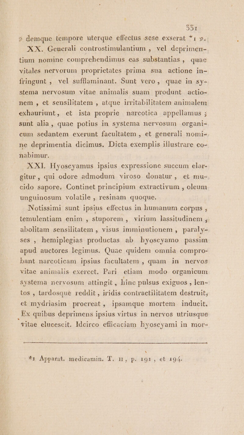 [rd 51 5 demque tempore uterque effectus sese exserat *: v. &amp; XX. Generali controstimulantium , vel deprimen- tium nomine comprehendimus eas substantias , quae vitales nervorum proprietates prima sua actione in- fringunt , vel suffaminant. Sunt vero, quae in sy- stema nervosum vitae animalis suam produnt actio- nem , et sensilitatem , atque irritabilitatem animalem exhauriunt, et ista proprie narcotica appellamus ; sunt alia, quae potius in systema nervosum organi- cum sedantem exerunt facultatem , et generali nomi- ne deprimentia dieimus. Dicta exemplis illustrare co- nabimur. XXI. Hyoscyamus ipsius expressione succum elar- gitur, qui odore admodum viroso donatur, et mu- cido sapore. Continet principium extractivum , oleum unguinosum volatile , resinam quoque. Notissimi sunt ipsius effectus in humanum corpus ; temulentiam enim , stuporem , virium lassitudinem ; abolitam sensilitatem , visus imminutionem , paraly- ses , hemiplegias productas ab hyoscyamo passim apud auctores legimus. Quae quidem omnia compro- bant narcoticam ipsius facultatem , quam in nervos vitae animalis exercet. Pari ctiam modo organicum Systema nervosum attingit , hinc pulsus exiguos , len- tos , tardosque reddit , iridis contractilitatem destruit; et mydriasim procreat, ipsamque mortem inducit. Ex quibus deprimens ipsius virtus in nervos utriusque * vitae elucescit. Idcirco efficaciam hyoscyami in mor- * *1 Apparat. medicamin. T. n, p. 191, et 194.