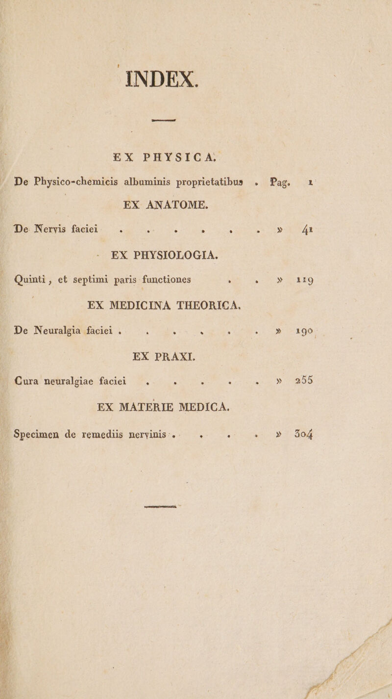 INDEX. EX PHYSICA. De Physico-chemicis albuminis proprietatibus | EX ANATOME. De Nervis faciei — . $937 Sua . . EX PHYSIOLOGIA. Quinti, et septimi paris functiones EX MEDICINA THEORICA. De Neuralgia faciei . ^ : . EX PRAXI. Cura neuralgiae faciei EX MATERIE MEDICA. Specimen de remediis nervinis.. « . 199 255 $o4