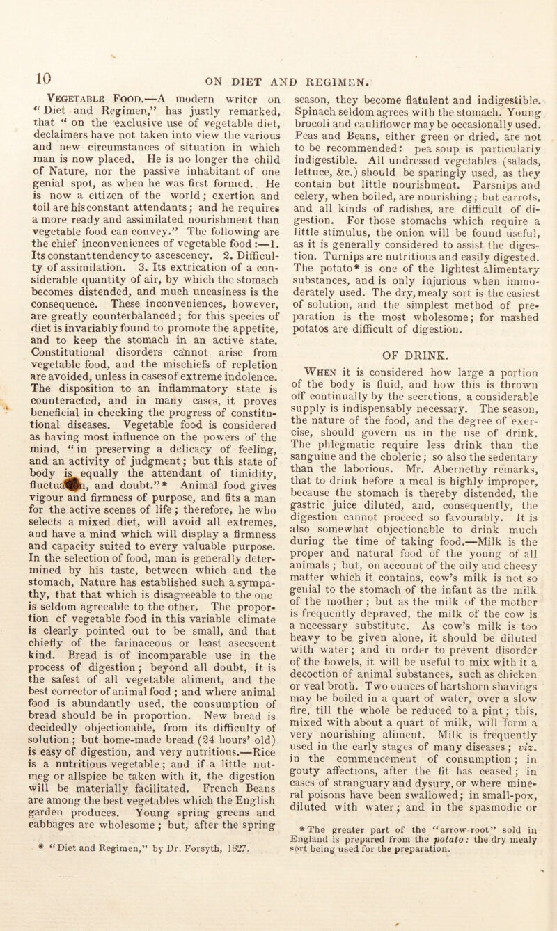 Vegetable Food.—A modern writer on Diet and Regimen,’' has justly remarked, that “ on the exclusive use of vegetable diet, declaimers have not taken into view the various and new circumstances of situation in which man is now placed. He is no longer the child of Nature, nor the passive inhabitant of one genial spot, as when he was first formed. He is now a citizen of the world ; exertion and toil are his constant attendants; and he requires a more ready and assimilated nourishment than vegetable food can convey.” The following are the chief inconveniences of vegetable food:—1. Its constant tendency to ascescency. 2. Difficul- ty of assimilation. 3. Its extrication of a con- siderable quantity of air, by which the stomach becomes distended, and much uneasiness is the consequence. These inconveniences, however, are greatly counterbalanced; for this species of diet is invariably found to promote the appetite, and to keep the stomach in an active state. Constitutional disorders caAnot arise from vegetable food, and the mischiefs of repletion are avoided, unless in cases of extreme indolence. The disposition to an inflammatory state is counteracted, and in many cases, it proves beneficial in checking the progress of constitu- tional diseases. Vegetable food is considered as having most influence on the powers of the mind, “ in preserving a delicacy of feeling, and an activity of judgment; but this state of body is equally the attendant of timidity, fluctua^^, and doubt.”* Animal food gives vigour and firmness of purpose, and fits a man for the active scenes of life ; therefore, he who selects a mixed diet, will avoid all extremes, and have a mind which will display a firmness and capacity suited to every valuable purpose. In the selection of food, man is generally deter- mined by his taste, between which and the stomach. Nature has established such a sympa- thy, that that which is disagreeable to the one is seldom agreeable to the other. The propor- tion of vegetable food in this variable climate is clearly pointed out to be small, and that chiefly of the farinaceous or least ascescent kind. Bread is of incomparable use in the process of digestion; beyond all doubt, it is the safest of all vegetable aliment, and the best corrector of animal food ; and where animal food is abundantly used, the consumption of bread should be in proportion. New bread is decidedly objectionable, from its difficulty of solution; but home-made bread (24 hours’ old) is easy of digestion, and very nutritious.—Rice is a nutritious vegetable; and if a little nut- meg or allspice be taken with it, the digestion will be materially facilitated. French Beans are among the best vegetables which the English garden produces. Young spring greens and cabbages are wholesome ; but, after the spring * “Diet and Regimen,” by Dr. Forsyth, 1827. season, they become flatulent and indigestible. Spinach seldom agrees with the stomach. Young brocoli and cauliflower maybe occasionally used. Peas and Beans, either green or dried, are not to be recommended: pea soup is particularly indigestible. All undressed vegetables (salads, lettuce, &c.) should be sparingly used, as they contain but little nourishment. Parsnips and celery, when boiled, are nourishing; but carrots, and all kinds of radishes, are difficult of di- gestion. For those stomachs which require a little stimulus, the onion will be found useful, as it is generally considered to assist the diges- tion. Turnips are nutritious and easily digested. The potato* is one of the lightest alimentary substances, and is only injurious when immo- derately used. The dry, mealy sort is the easiest of solution, and the simplest method of pre- paration is the most wholesome; for mashed potatos are difficult of digestion. OF DRINK. When it is considered how large a portion of the body is fluid, and how this is thrown off continually by the secretions, a considerable supply is indispensably necessary. The season, the nature of the food, and the degree of exer- cise, should govern us in the use of drink. The phlegmatic require less drink than the sanguine and the choleric; so also the sedentary than the laborious. Mr. Abernethy remarks, that to drink before a meal is highly improper, because the stomach is thereby distended, the gastric juice diluted, and, consequently, the digestion cannot proceed so favourably. It is also somewhat objectionable to drink much during the time of taking food.—Milk is the proper and natural food of the young of all animals ; but, on account of the oily and cheesy matter which it contains, cow’s milk is not so genial to the stomach of the infant as the milk of the mother ; but as the milk of the mother is frequently depraved, the milk of the cow is a necessary substitute. As cow’s milk is too heavy to be given alone, it should be diluted with water; and in order to prevent disorder of the bowels, it will be useful to mix with it a decoction of animal substances, such as chicken or veal broth. Two ounces of hartshorn shaving's may be boiled in a quart of water, over a slow fire, till the whole be reduced to a pint; this, mixed with about a quart of milk, will form a very nourishing aliment. Milk is frequently used in the early stages of many diseases ; viz. in the commencement of consumption; in gouty affections, after the fit has ceased; in cases of stranguary and dysury, or where mine- ral poisons have been swallowed; in small-pox, diluted with water; and in the spasmodic or *The greater part of the “arrow-root” sold in England is prepared from the potato: the dry mealy sort, being used for the preparation.