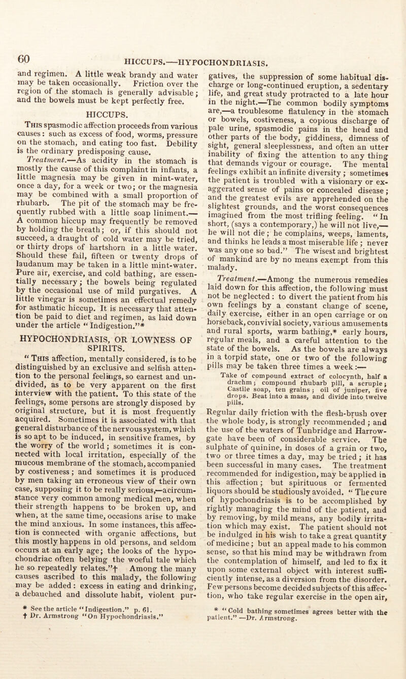 HICCUPS. HYPOCHONDRIASIS. and regimen. A little weak brandy and water may be taken occasionally. Friction over the region of the stomach is generally advisable; and the bowels must be kept perfectly free. HICCUPS. This spasmodic affection proceeds from various causes: such as excess of food, worms, pressure on the stomach, and eating too fast. Debility is the ordinary predisposing cause. Treatment.—As acidity in the stomach is mostly the cause of this complaint in infants, a little magnesia may be given in mint-water, once a day, for a week or two; or the magnesia may be combined with a small proportion of rhubarb. The pit of the stomach may be fre- quently rubbed with a little soap liniment.— A common hiccup may frequently be removed by holding the breath; or, if this should not succeed, a draught of cold water may be tried, or thirty drops of hartshorn in a little water. Should these fail, fifteen or twenty drops of laudanum may be taken in a little mint-water. Pure air, exercise, and cold bathing, are essen- tially necessary; the bowels being regulated by the occasional use of mild purgatives. A little vinegar is sometimes an effiictual remedy for asthmatic hiccup. It is necessary that atten- tion be paid to diet and regimen, as laid down under the article “ Indigestion.”* HYPOCHONDRIASIS, OR LOWNESS OF SPIRITS. This affection, mentally considered, is to be distinguished by an exclusive and selfish atten- tion to the personal feelings, so earnest and un- divided, as to be very apparent on the first interview with the patient. To this state of the feelings, some persons are strongly disposed by original structure, but it is most frequently acquired. Sometimes it is associated with that general disturbance of the nervous system, which is so apt to be induced, in sensitive frames, by the worry of the world; sometimes it is con- nected with local irritation, especially of the mucous membrane of the stomach, accompanied by costiveness ; and sometimes it is produced by men taking an erroneous view of their own case, supposing it to be really serious,—■acircum- stance very common among medical men, when their strength happens to be broken up, and when, at the same time, occasions arise to make the mind anxious. In some instances, this affec- tion is connected with organic affections, but this mostly happens in old persons, and seldom occurs at an early age; the looks of the hypo- chondriac often belying the woeful tale which he so repeatedly relates.”f Among the many causes ascribed to this malady, the following may be added : excess in eating and drinking, a debauched and dissolute habit, violent pur- gatives, the suppression of some habitual dis- charge or long-continued eruption, a sedentary life, and great study protracted to a late hour in the night.—The common bodily symptoms are,—a troublesome flatulency in the stomach or bowels, costiveness, a copious discharge of pale urine, spasmodic pains in the head and other parts of the body, giddiness, dimness of sight, general sleeplessness, and often an utter inability of fixing the attention to any thing that demands vigour or courage. The mental feelings exhibit an infinite diversity ; sometimes the patient is troubled with a visionary or ex- aggerated sense of pains or concealed disease ; arid the greatest evils are apprehended on the slightest grounds, and the worst consequences imagined from the most trifling feeling. “ In short, (says a contemporary,) he will not live,— he will not die; he complains, weeps, laments, and thinks he leads a most miserable life ; never was any one so bad.” The wisest and brightest of mankind are by no means exempt from this malady. Treatment.—Among the numerous remedies laid down for this affection, the following must not be neglected ; to divert the patient from his own feelings by a constant change of scene, daily exercise, either in an open carriage or on horseback, convivial society, various amusements and rural sports, warm bathing,* early hours, regular meals, and a careful attention to the state of the bowels. As the bowels are always in a torpid state, one or two of the following pills may be taken three times a week:— Take of compound extract of colocynth, half a drachmj compound rhubarb pill, a scruple; Castile soap, ten grains ; oil of juniper, five drops. Beat into a mass, and divide into twelve pills. Regular daily friction with the fiesh-bpsh over the whole body, is strongly recommended ; and the use of the waters of Tunbridge and Harrow- gate have been of considerable service. The sulphate of quinine, in doses of a grain or two, two or three times a day, may be tried ; it has been successful in many cases. The treatment recommended for indigestion, may be applied in this affection; but spirituous or fermented liquors should be studiously avoided. “ The cure of hypochondriasis is to be accomplished by rightly managing the mind of the patient, and by removing, by mild means, any bodily irrita- tiori which inay exist. The patient should not be indulged in his wish to take a great quantity of medicine; but an appeal made to his common sense, so that his mind may be withdrawn from the contemplation of himself, and led to fix it upon some external object with interest suffi- ciently intense, as a diversion from the disorder. Few persons become decided subjects of this affec- tion, who take regular exercise in the open air, * See the article “Indigestion.” p. 61. t Dr. Armstrong “On Hypochondriasis.” * “ Cold bathing sometimes agrees better with the patient.” —Dr. .Armstrong.