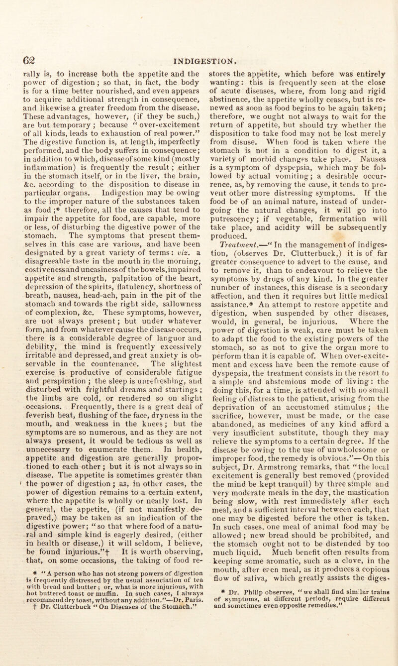 rally is, to increase both the appetite and the power of digestion ; so that, in fact, the body is for a time better nourished, and even appears to acquire additional strength in consequence, and likewise a greater freedom from the disease. These advantages, however, (if they be such,) are but temporary ; because over-excitement of all kinds, leads to exhaustion of real power.” The digestive function is, at length, imperfectly performed, and the body suffers in consequence; in addition to which, diseaseof some kind (mostly inflammation) is frequently the result ; either in the stomach itself, or in the liver, the brain, &c. according to the disposition to disease in particular organs. Indigestion may be owing to the improper nature of the substances taken as food ;* therefore, all the causes that tend to impair the appetite for food, are capable, moi'e or less, of disturbing the digestive power of the stomach. The symptoms that present them- selves in this case are varioiis, and have been designated by a great variety of terms: viz. a disagreeable taste in the mouth in the morning, costiveness and uneasiness of the bowels,impaired appetite and strength, palpitation of the heart, depression of the spirits, flatulency, shortness of breath, nausea, head-ach, pain in the pit of the stomach and towards the right side, sallowncss of complexion, &c. These symptoms, however, are not always present; but under whatever form, and from whatever cause the disease occurs, there is a considerable degree of languor and debility, the mind is frequently excessively irritable and depressed, and great anxiety is ob- servable in the countenance. The slightest exercise is productive of considerable fatigue and perspiration ; the sleep is unrefreshing, and disturbed with frightful dreams and startings; the limbs are cold, or rendered so on slight occasions. Frequently, there is a great deal of feverish heat, flushing of the face, dryness in the mouth, and weakness in the knees; but the symptoms are so numerous, and as they are not always present, it would be tedious as well as unnecessary to enumerate them. In health, appetite and digestion are generally propor- tioned to each other; but it is not always so in disease. The appetite is sometimes greater than > the power of digestion ; as, in other cases, the power of digestion remains to a certain extent, where the appetite is wholly or nearly lost. In general, the appetite, (if not manifestly de- praved,) may be taken as an indication of the digestive power; “so that where food of a natu- ral and simple kind is eagerly desired, (either in health or disease,) it will seldom, I believe, be found injurious.’’f It is worth observing, that, on some occasions, the taking of food re- * “ A person who has not strong powers of digestion is frequently distressed by the usual association of tea with bread and butler; or, what is more injurious, with hot buttered toast or muffin. In such cases, I always recommenddry toast, without any addition.”—Dr. Paris. t Dr. Clutterbuck “On Diseases of the Stomach.” stores the appetite, which before was entirely wanting: this is frequently seen at the close of acute diseases, where, from long and rigid abstinence, the appetite wholly ceases, but is re- newed as soon as food begins to be again taken; therefore, we ought not always to wait for the return of appetite, but should try whether the disposition to take food may not be lost merely from disuse. When food is taken where the stomach is not in a condition to digest it, a variety of morbid changes take place. Nausea is a symptom of dyspepsia, which may be fol- lowed by actual vomiting; a desirable occur- rence, as, by removing the cause, it tends to pre- vent other more distressing symptoms. If the food be of an animal nature, instead of under- going the natural changes, it will go into putrescency; if vegetable, fermentation will take place, and acidity will be subsequently produced. Treatment.—“ In the management of indiges- tion, (observes Dr. Clutterbuck,) it is of far greater consequence to advert to the cause, and to remove it, than to endeavour to relieve the symptoms by drugs of any kind. In the greater number of instances, this disease is a secondary affection, and then it requires but little medical assistance.* An attempt to restore appetite and digestion, when suspended by other diseases, would, in general, be injurious. Where the power of digestion is weak, care must be taken to adapt the food to the existing powers of the stomach, so as not to give the organ more to perform than it is capable of. When over-excite- ment and excess have been the remote cause of dyspepsia, the treatment consists in the resort to a simple and abstemious mode of living: the doing this, for a time, is attended with no small feeling of distress to the patient, arising from the deprivation of an accustomed stimulus; the sacrifice, however, must be made, or the case abandoned, as medicines of any kind afford a very insufficient substitute, though they may relieve the symptoms to a certain degree. If the disease be owing to the use of unwholesome or improper food, the remedy is obvious.”—On this subject, Dr. Armstrong remarks, that “the local excitement is generally best removed (provided the mind be kept tranquil) by three simple and very moderate meals in the day, the mastication being slow, with rest immediately after each meal, and a sufficient interval between each, that one may be digested before the other is taken. In such cases, one meal of animal food may be allowed ; new bread should be prohibited, and the stomach ought not to be distended by too much liquid. Much benefit often results from keeping some aromatic, such as a clove, in the mouth, after eacn meal, as it produces a copious flow of saliva, which greatly assists the diges- * Dr. Philip observes, “we shall find sim'lar trains of symptoms, at different periods, require different and sometimes even opposite remedies.”