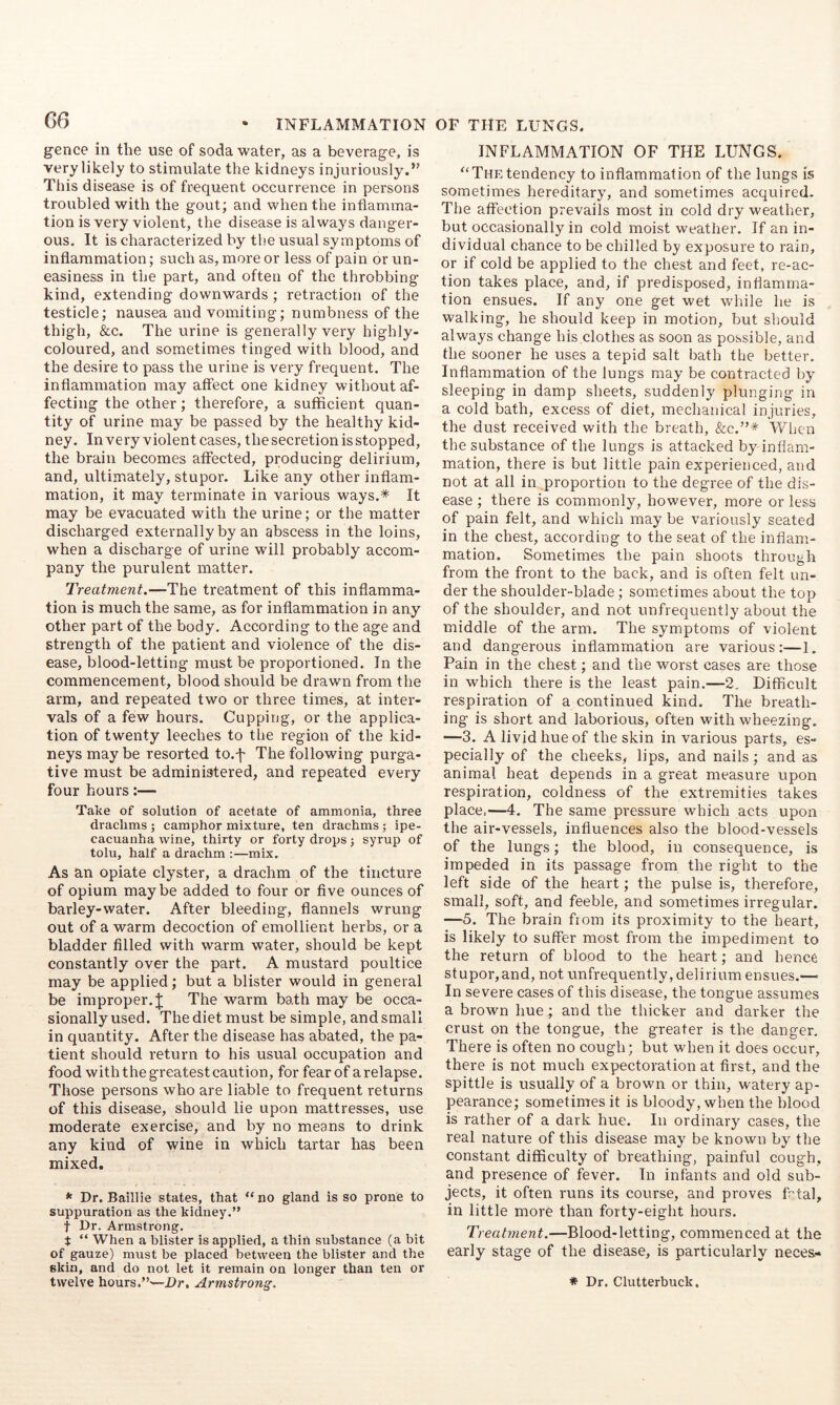 gence in the use of soda water, as a beverage, is very likely to stimulate the kidneys injuriously.” This disease is of frequent occurrence in persons troubled with the gout; and when the inflamma- tion is very violent, the disease is always danger- ous. It is characterized by the usual symptoms of inflammation; such as, more or less of pain or un- easiness in the part, and often of the throbbing kind, extending downwards ; retraction of the testicle; nausea and vomiting; numbness of the thigh, &c. The urine is generally very highly- coloured, and sometimes tinged with blood, and the desire to pass the urine is very frequent. The inflammation may affect one kidney without af- fecting the other; therefore, a sufficient quan- tity of urine may be passed by the healthy kid- ney. Invery violent cases, the secretion is stopped, the brain becomes affected, producing delirium, and, ultimately, stupor. Like any other inflam- mation, it may terminate in various ways.* It may be evacuated with the urine; or the matter discharged externally by an abscess in the loins, when a discharge of urine will probably accom- pany the purulent matter. Treatment.—The treatment of this inflamma- tion is much the same, as for inflammation in any other part of the body. According to the age and strength of the patient and violence of the dis- ease, blood-letting must be proportioned. In the commencement, blood should be drawn from the arm, and repeated two or three times, at inter- vals of a few hours. Cupping, or the applica- tion of twenty leeches to the region of the kid- neys may be resorted to.j- The following purga- tive must be administered, and repeated every four hours;— Take of solution of acetate of ammonia, three drachms j camphor mixture, ten drachms; ipe- cacuanha wine, thirty or forty drops j syrup of tolu, half a drachm :—mix. As an opiate clyster, a drachm of the tincture of opium maybe added to four or five ounces of barley-water. After bleeding, flannels wrung out of a warm decoction of emollient herbs, or a bladder filled with warm water, should be kept constantly over the part. A mustard poultice may be applied; but a blister would in general be improper. J The warm bath may be occa- sionally used. The diet must be simple, and small in quantity. After the disease has abated, the pa- tient should return to his usual occupation and food with the greatest caution, for fearof arelapse. Those persons who are liable to frequent returns of this disease, should lie upon mattresses, use moderate exercise, and by no means to drink any kind of wine in which tartar has been mixed. * Dr. Baillie states, that “ no gland is so prone to suppuration as the kidney.” t Dr. Armstrong. t “ When a blister is applied, a thin substance (a bit of gauze) must be placed between the blister and the skin, and do not let it remain on longer than ten or INFLAMMATION OF THE LUNGS. '‘Thetendency to inflammation of the lungs is sometimes hereditary, and sometimes acquired. The affection prevails most in cold dry weather, but occasionally in cold moist weather. If an in- dividual chance to be chilled by exposure to rain, or if cold be applied to the chest and feet, re-ac- tion takes place, and, if predisposed, inflamma- tion ensues. If any one get wet while he is walking, he should keep in motion, but should always change his clothes as soon as possible, and the sooner he uses a tepid salt bath the better. Inflammation of the lungs may be contracted by sleeping in damp sheets, suddenly plunging in a cold bath, excess of diet, mechanical injuries, the dust received with the breath, &c.”* When the substance of the lungs is attacked by inflam- mation, there is but little pain experienced, and not at all in proportion to the degree of the dis- ease ; there is commonly, however, more or less of pain felt, and which may be variously seated in the chest, according to the seat of the inflam- mation. Sometimes the pain shoots through from the front to the back, and is often felt un- der the shoulder-blade; sometimes about the top of the shoulder, and not unfrequently about the middle of the arm. The symptoms of violent and dangerous inflammation are various:—1. Pain in the chest; and the worst cases are those in which there is the least pain.—2. Difficult respiration of a continued kind. The breath- ing is short and laborious, often with wheezing. —3. A livid hue of the skin in various parts, es- pecially of the cheeks, lips, and nails; and as animal heat depends in a great measure upon respiration, coldness of the extremities takes place.—4. The same pressure which acts upon the air-vessels, influences also the blood-vessels of the lungs; the blood, in consequence, is impeded in its passage from the right to the left side of the heart; the pulse is, therefore, small, soft, and feeble, and sometimes irregular. —5. The brain from its proximity to the heart, is likely to suffer most from the impediment to the return of blood to the heart; and hence stupor,and, not unfrequently, delirium ensues.— In severe cases of this disease, the tongue assumes a brown hue; and the thicker and darker the crust on the tongue, the greater is the danger. There is often no cough; but when it does occur, there is not much expectoration at first, and the spittle is usually of a brown or thin, watery ap- pearance; sometimes it is bloody, when the blood is rather of a dark hue. In ordinary cases, the real nature of this disease may be known by the constant difficulty of breathing, painful cough, and presence of fever. In infants and old sub- jects, it often runs its course, and proves Ptal, in little more than forty-eight hours. Treatment.—Blood-letting, commenced at the early stage of the disease, is particularly neces-