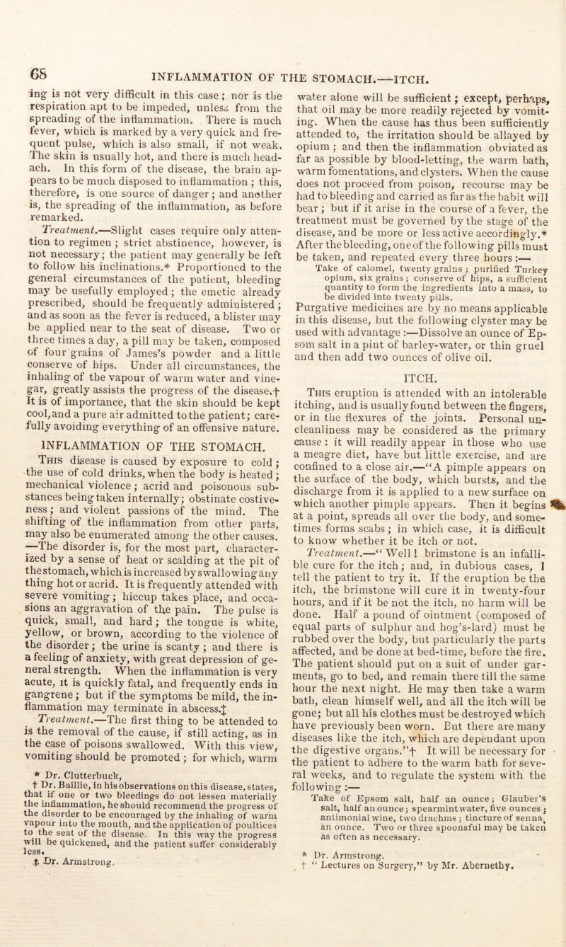 CS INFLAMMATION OF THE STOMACH.—ITCH. ing IS not very difficult in this case; nor is the respiration apt to be impeded, unless from the spreading of the inflammation. There is much fever, which is marked by a very quick and fre- quent pulse, which is also small, if not weak. The skin is usually hot, and there is much head- ach. In this form of the disease, the brain ap- pears to be much disposed to inflammation ; this, therefore, is one source of danger ; and another is, the spreading of the inflammation, as before remarked. Treatment.—Slight cases require only atten- tion to regimen ; strict abstinence, however, is not necessary; the patient may generally be left to follow his inclinations.* Proportioned to the general circumstances of the patient, bleeding may be usefully employed; the emetic already prescribed, should be frequently administered ; and as soon as the fever is reduced, a blister may be applied near to the seat of disease. Two or three times a day, a pill may be taken, composed of four grains of James’s powder and a little conserve of hips. Under all circumstances, the inhaling of the vapour of warm water and vine- gar’, greatly assists the progress of the disease.'f' It is of importance, that the skin should be kept cool, and a pure air admitted to the patient; care- fully avoiding everything of an offensive nature. INFLAMMATION OF THE STOMACH. This disease is caused by exposure to cold; the use of cold drinks, when the body is heated ; mechanical violence; acrid and poisonous sub- stances being taken internally; obstinate costive- ness ; and violent passions of the mind. The shifting of the inflammation from other parts, may also be enumerated among the other causes. ~The disorder is, for the most part, character- ized by a sense of heat or scalding at the pit of the stomach, which is increased by swallowing any thing hot or acrid. It is frequently attended with severe vomiting; hiccup takes place, and occa- sions an aggravation of the pain. The pulse is quick, small, and hard; the tongue is white, yellow, or brown, according to the violence of the disorder; the urine is scanty ; and there is a feeling of anxiety, with great depression of ge- neral strength. When the inflammation is very acute, it is quickly fatal, and frequently ends in gangrene; but if the symptoms be mild, the in- flammation may terminate in abscess.J Treatment.—The first thing to be attended to is the removal of the cause, if still acting, as in the case of poisons swallowed. With this view, vomiting should be promoted ; for which, warm * Dr. Clutterbuck, t Dr. Baillie, in his observations on this disease, states, thiit if one or two bleedings do not lessen materially the iiiliammation, he should recommend the progress of the disorder to be encouraged by the inhaling of warm vapour into the mouth, and the application of poultices to the seat ot the disease. In this way the progress will be quickened, and the patient suffer considerably less. t Dr. Armstrong. water alone will be sufficient; except, perhaps, that oil may be more readily rejected by vomit- ing. When the cause has thus been sufficiently attended to, the irritation should be allayed by opium ; and then the inflammation obviated as far as possible by blood-letting, the warm bath, warm fomentations, and clysters. When the cause does not proceed from poison, recourse may be had to bleeding and carried as far as the habit will bear ; but if it arise in the course of a fever, the treatment must be governed by the stage of the disease, and be more or less active accordingly.* After the bleeding, oneof the following pills must be taken, and repeated every three hours:— Take of calomel, twenty grains ; purified Turkey opium, six grains ; conserve of hips, a sufficient quantity to form the ingredients into a mass, to be divided into twenty pills. Purgative medicines are by no means applicable in this disease, but the following clyster may be used with advantage :—Dissolve an ounce of Ep- som salt in a pint of barley-water, or thin gruel and then add two ounces of olive oil. ITCH. This eruption is attended with an intolerable itching, and is usually found between the fingers, or in the flexures of the joints. Personal un- cleanliness may be considered as the primary cause: it will readily appear in those who use a meagre diet, have but little exercise, and are confined to a close air.—“A pimple appears on the surface of the body, which bursts, and the discharge from it is applied to a new surface on which another pimple appears. Then it begins ^ at a point, spreads all over the body, and some- times forms scabs; in which case, it is difficult to know whether it be itch or not. Treatment.—Well! brimstone is an infalli- ble cure for the itch; and, in dubious cases, ] tell the patient to try it. If the eruption be the itch, the brimstone will cure it in twenty-four hours, and if it be not the itch, no harm will be done. Half a pound of ointment (composed of equal parts of sulphur and hog’s-lard) must be rubbed over the body, but particularly the parts affected, and be done at bed-time, before the fire. The patient should put on a suit of under gar- ments, go to bed, and remain there till the same hour the next night. He may then take a warm bath, clean himself well, and all the itch will be gone; but all his clothes must be destroyed which have previously been worn. But there are many diseases like the itch, which are dependant upon the digestive organs.’’f It will be necessary for . the patient to adhere to the warm bath for seve- ral weeks, and to regulate the system with the following Take of Epsom salt, half an ounce; Glauber’s salt, half an ounce; spearmint water, five ounces • antimonial wine, two drachms ; tincture of senna^ an ounce. Two or three spoonsful may be taken as often as necessary. * Dr. Armstrong, t “ Lectures on Surgery,” by Mr. Abernethy.