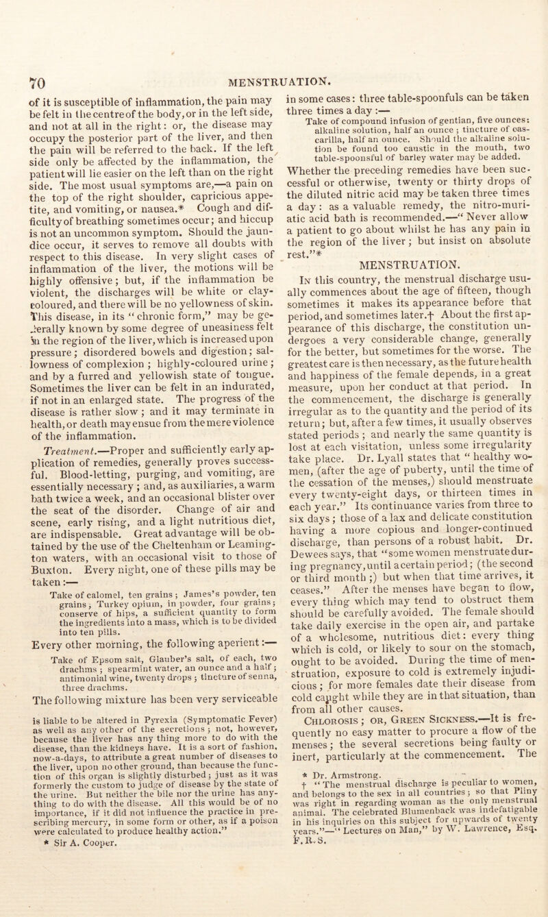 of it is susceptible of inflammation, the pain may be felt in the centre of the body, or in the left side, and not at all in the right: or, the disease may occupy the posterior part of the liver, and then the pain will be I’eferred to the back. If the left side only be affected by the inflammation, the patient will lie easier on the left than on the right side. The most usual symptoms are,—a pain on the top of the right shoulder, capricious appe- tite, and vomiting, or nausea.* Cough and dif- ficulty of breathing sometimes occur; and hiccup is not an uncommon symptom. Should the jaun- dice occur, it serves to remove all doubts with respect to this disease. In very slight cases of inflammation of the liver, the motions will be highly offensive; but, if the inflammation be violent, the discharges will be white or clay- coloured, and there will be no yellowness of skin. This disease, in its “ chronic form,’’ may be ge- nerally known by some degree of uneasiness felt 5n the region of the liver, which is increased upon pressure; disordered bowels and digestion; sal- lowness of complexion ; highly-coloured urine ; and by a furred and yellowish state of tongue. Sometimes the liver can be felt in an indurated, if not in an enlarged state. The progress of the disease is rather slow; and it may terminate in health,or death mayensue from themereviolence of the inflammation. Treatment.—Proper and sufficiently early ap- plication of remedies, generally proves success- ful. Blood-letting, purging, and vomiting, are essentially necessary ; and, as auxiliaries, a warm bath twice a week, and an occasional blister over the seat of the disorder. Change of air and scene, early rising, and a light nutritious diet, are indispensable. Great advantage will be ob- tained by the use of the Cheltenham or Leaming- ton waters, with an,occasional visit to those of Buxton. Every night, one of these pills may be taken:— Take of calomel, ten grains ; James’s powder, ten grains j Turkey opium, in powder, four grams; conserve of hips, a sufficient quantity to form the ingredients into a mass, which is to be divided into ten pills. Every other morning, the following aperient:— Take of Epsom salt, Glauber’s salt, of each, two drachms ; spearmint water, an ounce and a half; antimonial wine, twenty drops ; tincture of senna, three drachms. The following mixture has been very serviceable is liable to be altered in Pyrexia (Symptomatic Fever) as well as any other of the secretions ; not, however, because the liver has any thing more to do with the disease, than the kidneys have. It is a sort of fashion, now-a-days, to attribute a great number of diseases to the liver, upon no other ground, than because the func- tion of this organ is slightly disturbed; just as it was formerly the custom to judge of disease by the state of the urine. But neither the bile nor the. urine has any- thing to do with the disease. All this would be of no importance, if it did not influence the practice in pre- scribing mercury, in some form or other, as if a poison were calculated to produce healthy action.” * Sir A. Cooper. in some cases: three table-spoonfuls can be taken three times a day :— Take of compound infusion of gentian, five ounces: alkaline solution, half an ounce ; tincture of cas- carilla, half an ounce. Should the alkaline solu- tion be found too caustic in the mouth, two table-spoonsful of barley water may be added. Whether the preceding remedies have been suc- cessful or otherwise, twenty or thirty drops of the diluted nitric acid may be taken three times a day : as a valuable remedy, the nitro-muri- atic acid bath is recommended.—“ Never allow a patient to go about whilst he has any pain in the region of the liver; but insist on absolute MENSTRUATION. In this country, the menstrual discharge usu- ally commences about the age of fifteen, though sometimes it makes its appearance before that period, and sometimes later.-p About the first ap- pearance of this discharge, the constitution un- dergoes a very considerable change, generally for the better, but sometimes for the worse. The greatest care is then necessary, as the future health and happiness of the female depends, in a great measure, upon her conduct at that period. In the commencement, the discharge is generally irregular as to the quantity and the period of its return; but, after a few times, it usually observes stated periods ; and nearly the same quantity is lost at each visitation, unless some irregularity take place. Ur. Lyall states that ‘‘ healthy wo- men, (after the age of puberty, until the time of the cessation of the menses,) sliould menstruate every twenty-eight days, or thirteen times in each year.” Its continuance varies from three to six days ; those of a lax and delicate constitution having a more copious and longer-continued discharge, than persons of a robust habit. Dr. Dewees says, that “some women menstruate dur- ing pregnancy, until a certain period; (the second or third month ;) but when that time arrives, it ceases.” After the menses have began to flow, every thing which may tend to obstruct them should be carefully avoided. The female should take daily exercise in the open air, and partake of a wholesome, nutritious diet: every thing which is cold, or likely to sour on the stomach, ought to be avoided. During the time of meri- struation, exposure to cold is extreinely injudi- cious ; for more females date their disease from cold capght while they are in that situation, than from all other causes. Chlorosis ; or. Green Sickness.—It is fre- quently no easy matter to procure a flow of the menses; the se veral secretions being faulty or inert, particularly at the commencement. The * Dr. Armstrong. t “ The menstrual discharge is peculiar to women, and belongs to the sex in all countries ; so that Pliny was right in regarding woman as the only menstrual animal. The celebrated Blumenback was indefatigable in his inquiries on this subject for upwards of twenty years.”—“ Lectures on Man,” by W. Lawrence, Esq. F.R.S.