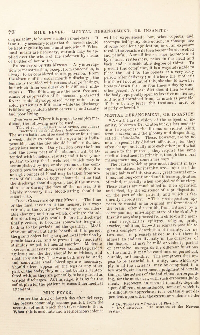 of guaiacum, to be serviceable in some cases, is scarcely necessary to say that the bowels should be kept regular by some mild medicine.” When local means are necessary, warmth may be ap- plied over the whole of the abdomen by means of bottles of hot water. Suppression of the Menses.—Any interrup- tion to menstruation, except from conception, is always to be considered as a suppression. From the absence of the usual monthly discharge, the female is troubled with various strange feelings, but which differ considerably in different indi- viduals. The following are the most frequent causes of suppression of the menses ; protracted fever; suddenly-suppressed perspiration from cold, particularly if it occur while the discharge is following; sudden alarm or terror j and scanty and poor living. Treatment.—Where it is proper to employ me- dicine, the following may be used ;— Take of compound tincture of savine, one ounce; tincture of black hellebore, half an ounce. The warm bath should be used three or four times a week; daily exercise in the open air is indis- pensable, and the diet should be of a mild and nutritious nature. Daily friction over the loins and the lower part of the abdomen will be at- tended with beneficial results ; and it is very im- portant to keep the bowels free, which may be accomplished by five or six grains of the com- pound powder of aloes, every other night. Six or eight ounces of blood may be taken from wo- men of full habit of body, about the time that the discharge should appear; and if the suspen- sion occur during the flow of the menses, it is highly necessary that blocd-letting should be resorted to. Final Cessation of the Menses.—The time of the final cessation of the menses, is always critical, as the constitution undergoes consider- able change; and from which, obstinate chronic disorders frequently result. Before the discharge finally ceases, it becomes somewhat irregular, both as to the periods and the quantity. Medi- cine can afford but little benefit at this period, the grand object being to quiet local irritation by gentle laxatives, and to prevent any incidental stimulus, or painful mental emotion. Moderate exercise is necessary; costiveness must be guarded against; and the diet should be nutritious, and small in quantity. The warm bath may be used ; and sometimes small bleedings are necessary. Should ulcers appear on the legs or any other part of the body, they must not be hastily inter- fered with, as they are generally to be regarded as critical discharges. At this stage, it is by far the safest plan for the patient to consult her medical attendant. MILK FEVER. About the third or fourth day after delivery, the breasts commonly become painful, from the secretion of milk which then takes place in them. When this is moderate and free, no inconvenience will be experienced ; but, when copious, and accompanied by any obstruction, in consequence of some repellent application, or of an exposure to cold, the breasts will thenbecomehard, swelled and painful, A small fever ensues, accompanied by nausea, restlessness, pains in the head and back, and a considerable degree of thirst. To prevent this complaint, it is always advisable to place the child to the breasts at a very early period after delivery; and where the mother’s health will not admit of this, she should have her breasts drawn three or four times a day by some other person. A spare diet should then be used, the body kept gentlyopen by laxative medicines, and liquid abstained from, as much as possible. If there be any fever, this treatment must be strictly enforced.* MENTAL DERANGEMENT, OR INSANITY. An arbitrary division of the subject of in- sanity, (observes Dr. Clutterbuck,) has made it into two species ; the furious or violent kind, termed mania, and the gloomy and desponding, called melancholia. These, however, are by no means specifically distinct affections; for they often change mutually into each other; and what is more to the purpose, they require the same medical treatment in principle, though the moral management may sometimes vary.” The causes which appear most efficient in lay- ing a foundation for insanity, are—injuries of the brain; habits of intoxication ; great mental emo- tions, and long-continued and intense application of mind, especially when coupled w'ith anxiety. These causes are much aided in their operation and effect, by the existence of a predisposition on the part of the patient, and which is fre- quently hereditary. “ This predisposition ap- pears to consist in an original malformation of the brain, often discernible from without by a corresponding mis-shapen state of the skull.” T Insanity may also proceed from child-birth; men- strual irregularities, epilepsy, religion, pride, avarice, ambition, &c.—It is scarcely possible to give a complete description of insanity, for no two cases are precisely alike; so that there is almost an endless diversity in the character of the disease. It may be mild or violent; partial or extensive, as regards the different functions of the mind; it maybe continued or periodical, curable, or incurable. The symptoms that ap- pear to be essential to insanity, and which ap- ply to ail the varieties, may be comprised in_a few words, viz. an erroneous judgment of certain things; the actions of the individual correspond- ing, for the most part, with such erroneous judg- ment. Recovery, in cases of insanity, depends upon different circumstances, some of which it is difficult to appreciate: it is certainly not de- pendent upon either the extent or violence of the # Dr Thomas’s “Practice of Physic.” t Dr. Clutterbuck “ On Diseases of the Nervous System.” derangement, or INSANITY- It