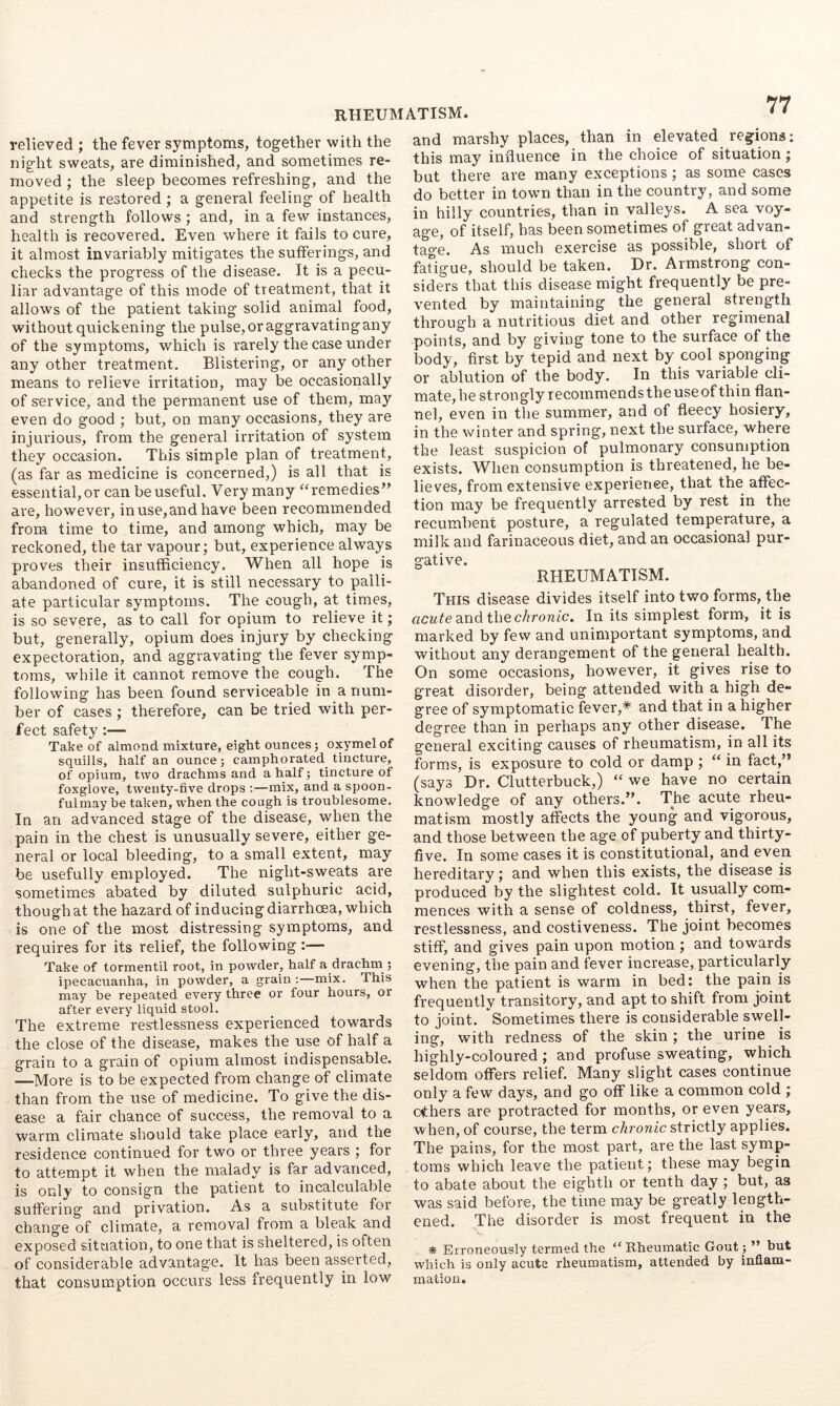 relieved ; the fever symptoms, together with the night sweats, are diminished, and sometimes re- moved ; the sleep becomes refreshing, and the appetite is restored ; a general feeling of health and strength follows ; and, in a few instances, health is recovered. Even where it fails to cure, it almost invariably mitigates the sufferings, and checks the progress of the disease. It is a pecu- liar advantage of this mode of treatment, that it allows of the patient taking solid animal food, without quickening the pulse, or aggravating any of the symptoms, which is rarely the case under any other treatment. Blistering, or any other means to relieve irritation, may be occasionally of service, and the permanent use of them, may even do good ; but, on many occasions, they are injurious, from the general irritation of system they occasion. This simple plan of treatment, (as far as medicine is concerned,) is all that is essential, or can be useful. Very many “remedies” ai'e, however, in use, and have been recommended from time to time, and among which, may be reckoned, the tar vapour; but, experience always proves their insufficiency. When all hope is abandoned of cure, it is still necessary to palli- ate particular symptoms. The cough, at times, is so severe, as to call for opium to relieve it; but, generally, opium does injury by checking expectoration, and aggravating the fever symp- toms, while it cannot remove the cough. The following has been found serviceable in a num- ber of cases ; therefore, can be tried with per- fect safety:— Take of almond mixture, eight ounces; oxymelof squills, half an ounce; camphorated tincture, of opium, two drachms and a half; tincture of foxglove, twenty-five drops ;—mix, and a spoon- ful may be taken, when the cough is troublesome. In an advanced stage of the disease, when the pain in the chest is unusually severe, either ge- neral or local bleeding, to a small extent, may be usefully employed. The night-sweats are sometimes abated by diluted sulphuric acid, though at the hazard of inducing diarrhoea, which is one of the most distressing symptoms, and requires for its relief, the following :— Take of tormentil root, in powder, half a drachm^; ipecacuanha, in powder, a grain :—mix. This may be repeated every three or four hours, or after every liquid stool. The extreme restlessness experienced towards the close of the disease, makes the use of half a grain to a grain of opium almost indispensable. —More is to be expected from change of climate than from the use of medicine. To give the dis- ease a fair chance of success, the removal to a warm climate should take place early, and the residence continued for two or three years ; for to attempt it when the malady is far advanced, is only to consign the patient to incalculable suffering and privation. As a substitute for change of climate, a removal from a bleak and exposed situation, to one that is sheltered, is often of considerable advantage. It has been asserted, that consumption occurs less frequently in low and marshy places, than in elevated regions; this may influence in the choice of situation; but there are many exceptions; as some cases do better in town than in the country, and some in hilly countries, than in valleys. A sea voy- age, of itself, has been sometimes of great advan- tao-e. As much exercise as possible, short of fatigue, should be taken. Dr. Armstrong con- siders that this disease might frequently be pre- vented by maintaining the general strength through a nutritious diet and other regimenal points, and by giving tone to the surface of the body, first by tepid and next by cool sponging or ablution of the body. In this variable cli- mate,he strongly recoinmendstheuseof thin flan- nel, even in the summer, and of fleecy hosiery, in the winter and spring, next the surface, where the least suspicion of pulmonary consumption exists. When consumption is threatened, he be- lieves, from extensive experience, that the affec- tion may be frequently arrested by rest in the recumbent posture, a regulated temperature, a milk and farinaceous diet, and an occasional pur- gative. RHEUMATISM. This disease divides itself into two forms, the acufe and the c/rronic. In its simplest form, it is marked by few and unimportant symptoms, and without any derangement of the general health. On some occasions, however, it gives rise to great disorder, being attended with a high de- gree of symptomatic fever,* and that in a higher degree than in perhaps any other disease. The general exciting causes of rheumatism, in all its forms, is exposure to cold or damp ; “ in fact,” (says Dr. Clutterbuck,) “ we have no certain knowledge of any others.”. The acute rheu- matism mostly affects the young and vigorous, and those between the age of puberty and thirty- five. In some cases it is constitutional, and even hereditary; and when this exists, the disease is produced by the slightest cold. It usually com- mences with a sense of coldness, thirst, fever, restlessness, and costiveness. The joint becomes stiff, and gives pain upon motion ; and towards evening, the pain and fever increase,particularly when the patient is warm in bed: the pain is frequently transitory, and apt to shift from joint to joint. Sometimes there is considerable swell- ing, with redness of the skin; the urine is highly-coloured ; and profuse sweating, which seldom offers relief. Many slight cases continue only a few days, and go off like a common cold ; ethers are protracted for months, or even years, w hen, of course, the term chronic strictly applies. The pains, for the most part, are the last symp- toms which leave the patient; these may begin to abate about the eighth or tenth day ; but, as was said before, the time may be greatly length- ened. The disorder is most frequent in the * Erroneously termed the “Rheumatic Gout ; ” hut which is only acute rheumatism, attended by inflam- mation.