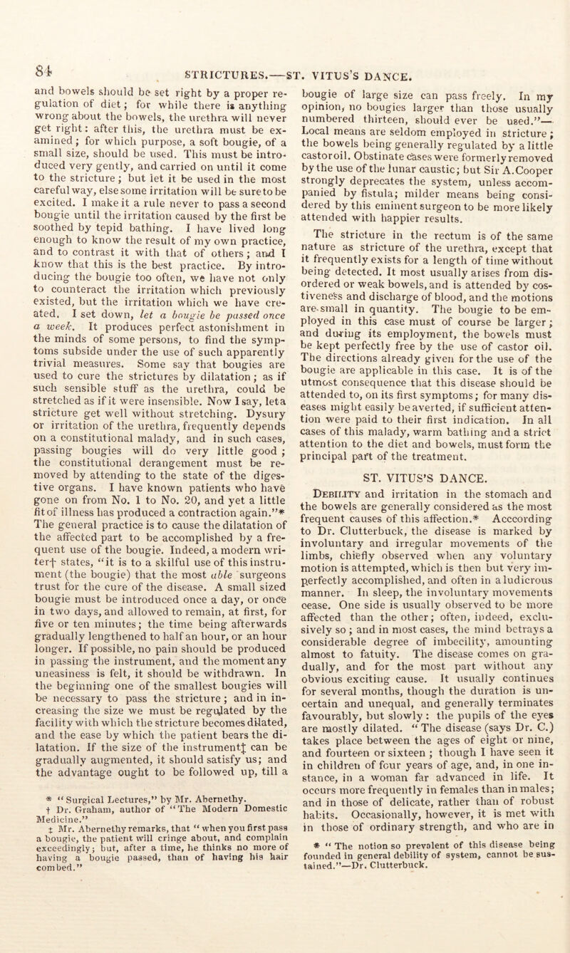 STRICTURES. ST. VITUS’S DANCE. and bowels should be set right by a proper re- gulation of diet j for while there is anything wrong about the bowels, the urethra will never get right: after this, the urethra must be ex- amined ; for which purpose, a soft bougie, of a small size, should be used. This must be intro-* duced very gently, and carried on until it come to the stricture; but let it be used in the most careful way, else some irritation will be sure to be excited. I make it a rule never to pass a second bougie until the irritation caused by the fii'st be soothed by tepid bathing. I have lived long enough to know the result of my own practice, and to contrast it with that of others; arhd I know that this is the best practice. By intro- ducing the bougie too often, we have not only to counteract the irritation which previously existed, but the irritation which we have cre- ated. I set down, let a bougie be passed once a week. It produces perfect astonishment in the minds of some persons, to find the symp- toms subside under the use of such apparently trivial measures. Some say that bougies are used to cure the strictures by dilatation; as if such sensible stuff as the urethra, could be stretched as if it were insensible. Now Isay, leta stricture get well without stretching. Dysury or irritation of the urethra, frequently depends on a constitutional malady, and in such cases, passing bougies will do very little good ; the constitutional derangement must be re- moved by attending to the state of the diges- tive organs. I have known patients who havh gone on from No. 1 to No. 20, and yet a little fit of illness has produced a contraction again.”* The general practice is to cause the dilatation of the affected part to be accomplished by a fre- quent use of the bougie. Indeed, a modern wri- ter-f states, ‘‘it is to a skilful use of this instru- ment (the bougie) that the most able surgeons trust for the cure of the disease. A small sized bougie must be introduced once a day, or onOe in two days, and allowed to remain, at first, for five or ten minutes; the time being afterwards gradually lengthened to half an hour, or an hour longer. If possible, no pain should be produced in passing the instrument, and the moment any uneasiness is felt, it should be withdrawn. In the beginning one of the smallest bougies will be necessary to pass the stricture; and in in- creasing the size we must be regudated by the facility with which the stricture becomes dilated, and the ease by which the patient bears the di- latation. If the size of the instrument^ can be gradually augmented, it should satisfy us; and the advantage ought to be followed up, till a * “ Surgical Lectures,” by lilr. Abernethy. + Dr. Gi-abam, author of “ The Modern Domestic Medicine.” t Mr. Abernethy remarks, that “ when you first pass a bougie, the patient will cringe about, and complain exceedingly; but, after a time, he thinks no more of having a bougie passed, than of having hia hair combed.” bougie of large size can pass freely. In ray opinion, no bougies larger than those usually numbered thirteen, should ever be used.”— Local means are seldom employed in stricture ; the bowels being generally regulated by a little castoroil. Obstinate cases were formerly removed by the use of the lunar caustic; but Sir A. Cooper strongly deprecates the system, unless accom- panied by fistula; milder means being consi- dered by this eminent surgeon to be more likely attended with happier results. The stricture in the rectum is of the same nature as stricture of the urethra, except that it frequently exists for a length of time without being detected. It most usually arises from dis- ordered or weak bowels, and is attended by cos- tivene^s and discharge of blood, and the motions are-small in quantity. The bougie to be em- ployed in this case must of course be larger; and during its employment, the bowels must be kept perfectly free by the use of castor oil. The directions already given for the use of the bougie are applicable in this case. It is of the utmost consequence that this disease should be attended to, on its first symptoms; for many dis- ease-s might easily be averted, if sufficient atten- tion were paid to their first indication. In all cases of this malady, warm bathing and a strict attention to the diet and bowels, must form the principal part of the treatment. ST. VITUS’S DANCE. Debility and irritation in the stomach and the bowels are generally considered as the most frequent causes of this affection.* Acccording to Dr. Clutterbuck, the disease is marked by involuntary and irregular movements of the limbs, chiefly observed when any voluntary motion is attempted, which is then but very im- p.erfectly accomplished, and often in a ludicrous manner. In sleep, the involuntary movements oease. One side is usually observed to be more affected than the other; often, indeed, exclu- sively so ; and in most cases, the mind betrays a considerable degree of imbecility', amounting almost to fatuity. The disease comes on gra- dually, and for the most part without any^ obvious exciting cause. It usually continues for several months, though the duration is un- certain and unequal, and generally terminates favourably, but slowly : the pupils of the eyes are mostly dilated. “ The disease (says Dr. C.) takes place between the ages of eight or nine, and fourteen or sixteen ; though I have seen it in children of four years of age, and, in one in- stance, in a woman far advanced in life. It occurs more frequently in females than in males; and in those of delicate, rather than of robust habits. Occasionally, however, it is met with in those of ordinary strength, and who are in * ” The notion so prevalent of this disease being founded in general debility of system, cannot be sus- tained.”—Dr. Clutterbuck.