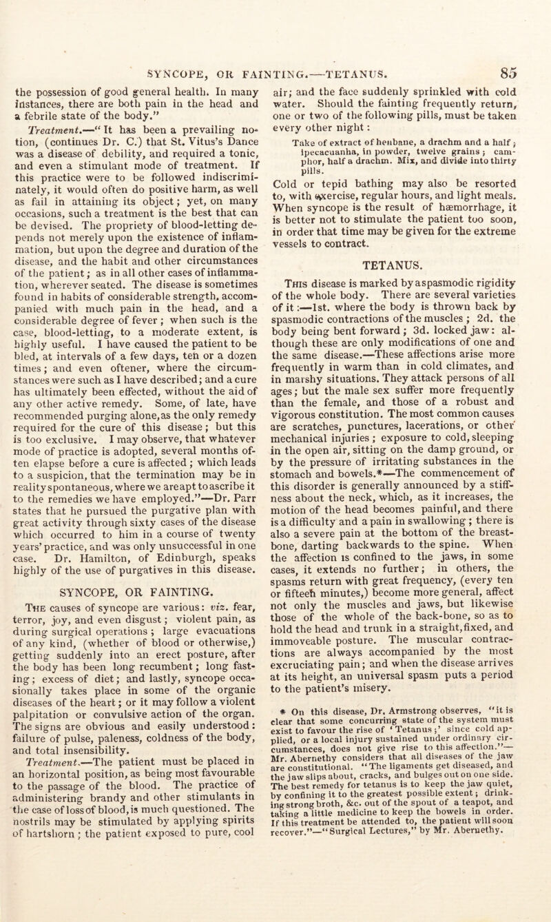 SYNCOPE, OR FAINTING* TETANUS. the possession of good general health. In many instances, there are both pain in the head and a febrile state of the body.” Treatment.—“ It has been a prevailing no- tion, (continues Dr. C.) that St. Vitus’s Dance was a disease of debility, and required a tonic, and even a stimulant mode of treatment. If this practice were to be followed indiscrimi- nately, it would often do positive harm, as well as fail in attaining its object; yet, on many occasions, such a treatment is the best that can be devised. The propriety of blood-letting de- pends not merely upon the existence of inflam- mation, but upon the degree and duration of the disease, and the habit and other circumstances of the patient; as in all other cases of inflamma- tion, wherever seated. The disease is sometimes found in habits of considerable strength, accom- panied with much pain in the head, and a considerable degree of fever ; when such is the case, blood-letting, to a moderate extent, is highly useful. I have caused the patient to be bled, at intervals of a few days, ten or a dozen times; and even oftener, where the circum- stances were such as I have described; and a cure has ultimately been effected, without the aid of any other active remedy. Some, of late, have recommended purging alone,as the only remedy required for the cure of this disease ; but this is too exclusive. I may observe, that whatever mode of practice is adopted, several months of- ten elapse before a cure is affected ; which leads to a suspicion, that the termination may be in realityspontaneous, where we are apt to ascribe it to the remedies we have employed.”—Dr. Parr states that he pursued the purgative plan with great activity through sixty cases of the disease which occurred to him in a course of twenty years’practice, and was only unsuccessful in one case. Dr. Hamilton, of Edinburgh, speaks highly of the use of purgatives in this disease. SYNCOPE, OR FAINTING. The causes of syncope are various: viz. fear, terror, joy, and even disgust; violent pain, as during surgical operations ; large evacuations of any kind, (whether of blood or otherwise,) getting suddenly into an erect posture, after the body has been long recumbent; long fast- ing ; excess of diet; and lastly, syncope occa- sionally takes place in some of the organic diseases of the heart; or it may follow a violent palpitation or convulsive action of the organ. The signs are obvious and easily understood: failure of pulse, paleness, coldness of the body, and total insensibility. Treatment.—The patient must be placed in an horizontal position, as being most favourable to the passage of the blood. The practice of administering brandy and other stimulants in the case of loss of blood, is much questioned. The nostrils may be stimulated by applying spirits of hartshorn ; the patient exposed to pure, cool 85 air; and the face suddenly sprinkled with cold water. Should the fainting frequently return, one or two of the following pills, must be taken every other night: Take of extract of henbane, a drachm and a half; ipecacuanha, in powder, twelve grains ; cam- phor, half a drachm. Mix, and divide into thirty pills. Cold or tepid bathing may also be resorted to, with a^ercise, regular hours, and light meals. When syncope is the result of hgemorrhage, it is better not to stimulate the patient too soon, in order that time may be given for the extreme vessels to contract. TETANUS. This disease is marked byaspasmodic rigidity of the whole body. There are several varieties of it;—1st, where the body is thrown back by spasmodic contractions of the muscles ; 2d. the body being bent forward; 3d. locked jaw: al- though these are only modifications of one and the same disease.—These affections arise more frequently in warm than in cold climates, and in marshy situations. They attack persons of all ages; but the male sex suffer more frequently than the female, and those of a robust and vigorous constitution. The most common causes are scratches, punctures, lacerations, or other mechanical injuries; exposure to cold, sleeping in the open air, sitting on the damp ground, or by the pressure of irritating substances in the stomach and bowels.*—The commencement of this disorder is generally announced by a stiff- ness about the neck, which, as it increases, the motion of the head becomes painful, and there is a difficulty and a pain in swallowing ; there is also a severe pain at the bottom of the breast- bone, darting backwards to the spine. When the affection is confined to the jaws, in some cases, it extends no further; in others, the spasms return with great frequency, (every ten or fifteeh minutes,) become more general, affect not only the muscles and jaws, but likewise those of the whole of the back-bone, so as to hold the head and trunk in a straight,fixed, and immoveable posture. The muscular contrac- tions are always accompanied by the most excruciating pain; and when the disease arrives at its height, an universal spasm puts a period to the patient’s misery. * On this disease. Dr. Armstrong observes, “it is clear that some concurring state of the system must exist to favour the rise of ‘ Tetanus since cold ap- plied, or a local injury sustained under ordinary cir- cumstances, does not give rise to this affection.” Mr. Abernethy considers that all diseases of the jaw are constitutional. “ The ligaments get diseased, and the jaw slips about, cracks, and bulges out on one side. The best remedy for tetanus is to keep the jaw quiet, by confining it to the greatest possible extent; drink- ing strong broth, &c. out of the spout of a teapot, and taking a little medicine to keep the bowels in order. If this treatment be attended to, the patient will soon recover.”—“Surgical Lectures,” by Mr. Abernethy.