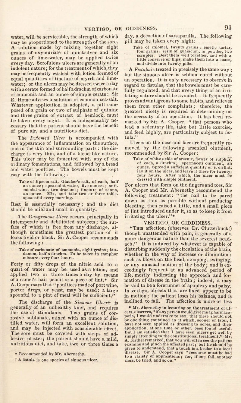 VERTIGO, OR water, will be serviceable, the strength of which may be proportioned to the strength of the sore. A solution made by mixing together eight grains of oxymuriate of quicksilver and six ounces of lime-water, may be applied twice every day. Scrofulous ulcers are generally of an indolent nature; for the treatment of which, they may be frequently washed with lotion formed of equal quantities of tincture of myrrh and lime- water; or the ulcers may be dressed twice a day with a cerate formed of half a drachm of carbonate of ammonia and an ounce of simple cerate: Sir E. Home advises a solution of common sea-salt. Whatever application is adopted, a pill com- posed of a grain or two of sulphate of quinine and three grains of extract of hemlock, must be taken every night. Jt is indispensably ne- cessary that the patient should have the benefit of pure air, and a nutritious diet. The Inflamed Ulcer is accompanied with the appearance of inflammation on the surface, and in the skin and surrounding parts : the dis- charge is very thin, and of a blood-like nature. This ulcer may be fomented with any of the ordinary fomentations, and followed by a bread and water poultice. The bowels must be kept easy with the following: Take of Epsom salt, Glauber’s salt, of each, half an ounce ; spearmint water, five ounces ; anti- monial wine, two drachms; tincture of senna, an ounce. Mix, and take two or three table- spoonsful every morning. Rest is essentially necessary; and the diet should be mild and small in quantity. The Gangrenous Ulcer occurs principally in intemperate and debilitated subjects; the sur- face of which is free from any discharge, al- though sometimes the greatest portion of it looks livid or black. Sir A. Cooper recommends the following: Take of carbonate of ammonia, eight grains; lau- danum, half a drachm. To be taken in camphor mixture every four hours. Forty or fifty drops of the nitric acid to a quart of water may be used as a lotion, and applied two or three times a day by means of a camePs hair pencil or a piece of lint.* Sir A. Cooper says that “poultices made of port wine, porter dregs, or yeast, may be used: a large spoonful to a pint of meal will be sufficient.” The discharge of the Sinuous Ulcerf is generally of an unhealthy kind, and requires the use of stimulants. Two grains of cor- rosive sublimate, mixed with an ounce of dis- tilled water, will form an excellent solution, and may be injected with considerable effect. The sore must be covered with strips of ad- hesive plaster; the patient should have a mild, nutritious diet, and take, two or three times a * Recommended by Mr. Abernethy. t A fistula is one species of sinuous ulcer. GIDDINESS. 91 day, a decoction of sarsaparilla. The following pill may be taken every night: Take of calomel, twenty grains; emetic tartar, four grains; resin of guaiacum, in powder, two scruples. Beat them well together, and with a little conserve of hips, make them into a mass, and divide into twenty pills. A Fistula is treated in precisely the same way ; but the sinuous ulcer is seldom cured without an operation. It is only necessary to observe in regard to fistulas, that the bowels must be care- fully regulated, and that every thing of an irri- tating nature should be avoided. It frequently proves advantageous to some habits, and relieves them from other complaints; therefore, the greatest nicety is required in determining on the necessity of an operation. It has been re- marked by Sir A. Cooper, “ that persons who lead a sedentary life, take but little exercise, and feed highly, are particularly subject to fis- tula.” Ulcers on the nose and face are frequently re- moved by the following arsenical ointment, recommended by Sir A. Cooper : Take of white oxide of arsenic, flower of sulphur,' of each, a drachm; spermaceti ointment, art ounce. Spread a sufficient quantity of it on lint, lay it on the ulcer, and leave it there for twenty- four hours. After which, the ulcer must be dressed with simple ointment. For ulcers that form on the fingers and toes. Sir A. Cooper and Mr. Abernethy recommend the following treatment: “ the nail to be pared down as thin as possible without producing bleeding, then raised a little, and a small piece of lint introduced under it, so as to keep it from irritating the ulcer.”* VERTIGO, OR GIDDINESS. “This affection, (observes Dr. Clutterbuck;) though unattended with pain, is generally of a more dangerous nature than the severest head- ach.” It is induced by whatever is capable of disturbing suddenly the circulation of the brain, whether in the way of increase or diminution: such as blows on the head, stooping, swinging, or any unusual motion of the body; and is ex- ceedingly frequent at an advanced period of life, mostly indicating the approach and for- mation of disease in the brain; indeed, it may be said to be a forerunner of apoplexy and palsy. In vertigo, objects that are fixed appear to be in motion; the patient loses his balance, and is inclined to fall. The affection is more or less * Mr. Abernethy in lecturing on the treatment of ul- cers, observes,*' if any person would give me apharmaco- pceia, I would undertake to say, that there should not be one thing contained in it which, sooner or later, I have not seen applied as dressing to sores, and their application, at one time or other, been found useful. But I am satisfied that I have seen ulcers get well by simply attending to the constitutional treatment.” Mr. A. further remarked, that you will often see the patient examine and pinch the affected part; but he should be given to understand, that a touch is a bruise to a local disease. Sir A. Cooper says “ recoiirse must be had to a variety of applications; for, if one fail, another must be tried, and so on.”