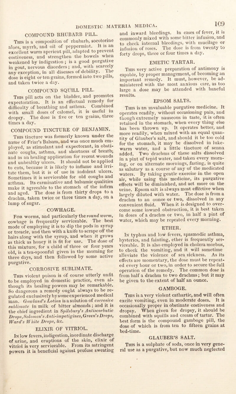 COMPOUND RHUBARB PILL. This is a composition of rhubarb, socotorine aloes, myrrh, and oil of peppermint. It is an excellent warm aperient pill, adapted to prevent costiveness, and strengthen the bowels when weakened by indigestion ; is a good purgative in gout, nervous disorders; and, with scarcely any exception, in all diseases of debility. The dose is eight or ten grains, formed into two pills, and taken twice a day. COMPOUND SQUILL PILL. This pill acts on the bladder, and promotes expectoration. It is an effectual remedy for difficulty of breathing and asthma,^ Combined with small doses of calomel, it is useful in dropsy. The dose is five or ten grains, three times a day. COMPOUND TINCTURE OF BENJAMIN. This tincture was formerly known under the name of Friar’s Balsam, and was once much em- ployed, as stimulant and expectorant, in obsti- nate coughs, asthma, and shortness of breath; and as an healing application for recent wounds and unhealthy ulcers. It should not be applied to cuts, because it is likely to inflame and irri- tate them, but it is of use in indolent ulcers. Sometimes it is serviceable for old coughs and asthma. Its carminative and balsamic qualities make it agreeable to the stomach of the infirm and aged. The dose is from thirty drops to a drachm, taken twice or three times a day, on a lump of sugar. COWHAGE. For worms, and particularly the round worm, cowhage is frequently serviceable. The best mode of employing it is to dip the pods in syrup or treacle, and then with a knife to scrape off the hairs along with the syrup, and when it grows as thick as honey it is fit for use. The dose of this mixture, for a child of three or four years old, is a tea-spoonful given in the morning for three days, and then followed by some active purgative. CORROSIVE SUBLIMATE. This violent poison is of course utterly unfit to be employed in domestic practice, even al- though its healing powers may be remarkable. So dangerous a remedy ought always to be re- gulated exclusively by some experienced medical man. Goivland's Lotion is a solution of corrosive sublimate in milk of bitter almonds; and it is the chief ingredient in Spilsbury’s Antiscorbutic DropSySolomon’s Anti-impetigines, Green's Drops, Ward's White Drops, &c. ELIXIR OF VITRIOL. In low fevers, indigestion, inordinate discharge of urine, and eruptions of the skin, elixir of vitriol is very serviceable. From its astringent powers it is beneficial against profuse sweating and inward bleedings. In cases of fever, it is commonly mixed with some bitter infusion, and to check internal bleedings, with mucilage or infusion of roses. The dose is from twenty to forty drops, three or four times a day. EMETIC TARTAR. This very active preparation of antimony is capable, by proper management, of becoming an important remedy. It must, however, be ad- ministered with the most anxious care, as too large a dose may be attended with baneful results. EPSOM SALTS. This is an invaluable purgative medicine. It operates readily, without occasioning pa.in, and though extremely nauseous in taste, it is often retained in the stomach, when every thing else has been thrown up. It operates better, and more readily, when mixed with an equal quan- tity of Glauber’s salt, and should it be too cold for the stomach, it may be dissolved in luke- warm water, and a little tincture of senna added. Two drachms of these salts dissolved in a pint of tepid water, and taken every morn- ing, or on alternate mornings, fasting, is quite as salutary as a course of any of the medicated waters. By taking gentle exercise in the open air, while using this medicine, its purgative effects will be diminished, and act more on the urine. Epsom salt is always most effe'ctive when largely diluted with water. The dose is from a drachm to an ounce or two, dissolved in any convenient fluid. When it is designed to over- come some inward obstruction, it is best taken in doses of a drachm or two, in half a pint of water, which may be repeated every morning. ETHER. In typhus and low fevers, spasmodic asthma, hysterics, and fainting, ether is frequently ser- viceable. It is also employed in cholera morbus, to check the vomiting, and it will sometime alleviate the violence of sea sickness. As its effects are momentary, the dose must be repeat- ed every hour or two, in order to secure the full operation of the remedy. The common dose is from half a drachm to two drachms; but it may be given to the extent of half an ounce. GAMBOGE. This is a very violent cathartic, and will often excite vomiting, even in moderate doses. It is occasionally proper in obstinate costiveness and dropsy. When given for dropsy, it should be combined with squills and cream of tartar. The best form is the compound gamboge pill, the dose of which is from ten to fifteen grains at bed-time. GLAUBER’S SALT. This is a sulphate of soda, once in very gene- ral use as a purgative, but now much neglected