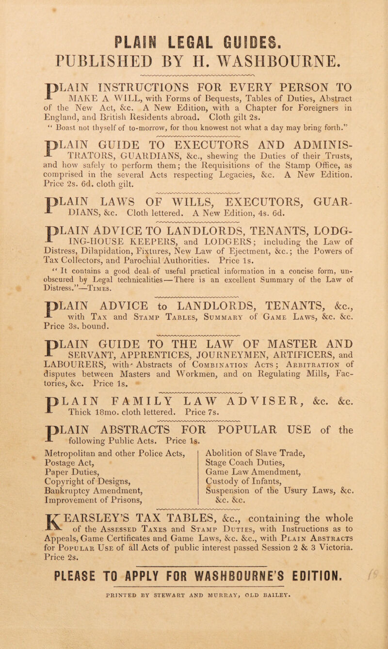 PLAIN LEGAL GUIDES. PUBLISHED BY H. WASHBOURNE. PLAIN INSTRUCTIONS FOR EVERY PERSON TO AIAKE A WILL, vrith Forms of Bequests, Tables of Duties, Abstract of the New Act, &c. A New Edition, with a Chapter for Foreigners in England, and British Residents abroad. Cloth gilt 2s. “ Boast not thyself of to-morrow, for thou knowest not what a day may bring forth.” PLAIN GUIDE TO^EXECufoRS AND ADMINIS- THATORS, GUARDIANS, &c., shewing the Duties of their Trusts, and how safely to perform them; the Requisitions of the Stamp Office, as comprised in the several Acts respecting Legacies, &c. A New Edition, Price 2s. 6d. cloth gilt. PLAIN LAWS oLYUtiTsTTiXECUTORS, GUAR- DIANS, &c. Cloth lettered. A New Edition, 4s. 6d. PLAIN ADVICE ToTaNDEORDS, TENANTS, LODG- ING-HOUSE KEEPERS, and LODGERS; including the Law of Distress, Dilapidation, Fixtures, New Law of Ejectment, &c.; the Powers of Tax Collectors, and Parochial Authorities. Price Is. “ It contains a good deal of useful practical information in a concise form, un- obscured by Legal technicalities — There is an excellent Summary of the Law of Distress.”—Times. pLAIN ADVICE TTTaNDE^DS, TENANTS, &c., with Tax and Stamp Tables, Summary of Game Laws, &c. &c. Price 3s. bound. PLAIN GUIDE TO THE LAW OF MASTER AND SERVANT, APPRENTICES, JOURNEYMEN, ARTIFICERS, and LABOURERS, with'Abstracts of Combination Acts; Arbitration of disputes between Masters and Workmen, and on Regulating Mills, Fac- tories, &c. Price Is. PLAIN FAMILY LAW ADVISER, &c. &c. Thick 18mo. cloth lettered. Price 7s. PLAIN ABSTRACTS^^FoF^ToPULAR USE of the following Public Acts. Price Is. Metropolitan and other Police Acts, Postage Act, Paper Duties, Copyright of Designs, Bankruptcy Amendment, Improvement of Prisons, Abolition of Slave Trade, Stage Coach Duties, Game Law Amendment, Custody of Infants, Suspension of the Usury Laws, &^c. &c. &c. KEARSLEY’S tax tables, &:c., containing the whole of the Assessed Taxes and Stamp Duties, with Instructions as to Appeals, Game Certificates and Game Laws, &c. &c., with Plain Abstracts for Popular Use of all Acts of public interest passed Session 2 & 3 Victoria. Price 2s. PLEASE TO APPLY FOR WASHBOURNE’S EDITION. PRINTED BY STEWART AND MURRAY, OLD BAILEY.