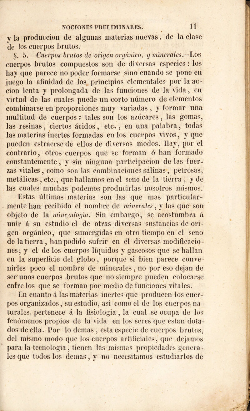 y la producción de algunas materias nuevas, de la clase de los cuerpos brutos. §. 5. Cuerpos brutos de origen orgánico, y minerales.—Los cuerpos brutos compuestos son de diversas especies: los hay que parece no poder formarse sino cuando se pone en juego la afinidad de los principios elementales por la ac- ción lenta y prolongada de las funciones de la vida, en virtud de las cuales puede un corto número de elementos combinarse en proporciones muy variadas , y formar una multitud de cuerpos : tales son los azúcares, las gomas, las resinas, ciertos ácidos, etc., en una palabra, todas las materias inertes formadas en los cuerpos vivos, y que pueden estraersede ellos de diversos modos. Hay, por el contrario, otros cuerpos que se forman ó ban formado constantemente, y sin ninguna participación de las fuer- zas vitales , como son las combinaciones salinas, petrosas, metálicas , etc., que bailamos en el seno de la tierra , y de las cuales muchas podemos producirlas nosotros mismos. Estas últimas materias son las que mas particular- mente han recibido el nombre de minerales, y las que son objeto de la mineralogía. Sin embargo, se acostumbra á unir á su estudio el de otras diversas sustancias de ori- gen orgánico, que sumergidas en otro tiempo en el seno de la tierra , han podido sufrir en él diversas modificacio- nes; y el de los cuerpos líquidos y gaseosos que se hallan en la superficie del globo, porque si bien parece conve- nirles poco el nombre de minerales, no por eso dejan de ser'unos cuerpos brutos que no siempre pueden colocarse éntrelos que se forman por medio de funciones vitales. En cuanto á las materias inertes que producen los cuer- pos organizados, su estudio, asi como el de los cuerpos na- turales, pertenece á la fisiología , la cual se ocupa de los fenómenos propios de la vida en los seres que están dota- dos de ella. Por lo demas , esta especie de cuerpos brutos, del mismo modo que los cuerpos artificiales, que dejamos para la tecnología, tienen las mismas propiedades genera- les que todos los demas, y no necesitamos estudiarlos de