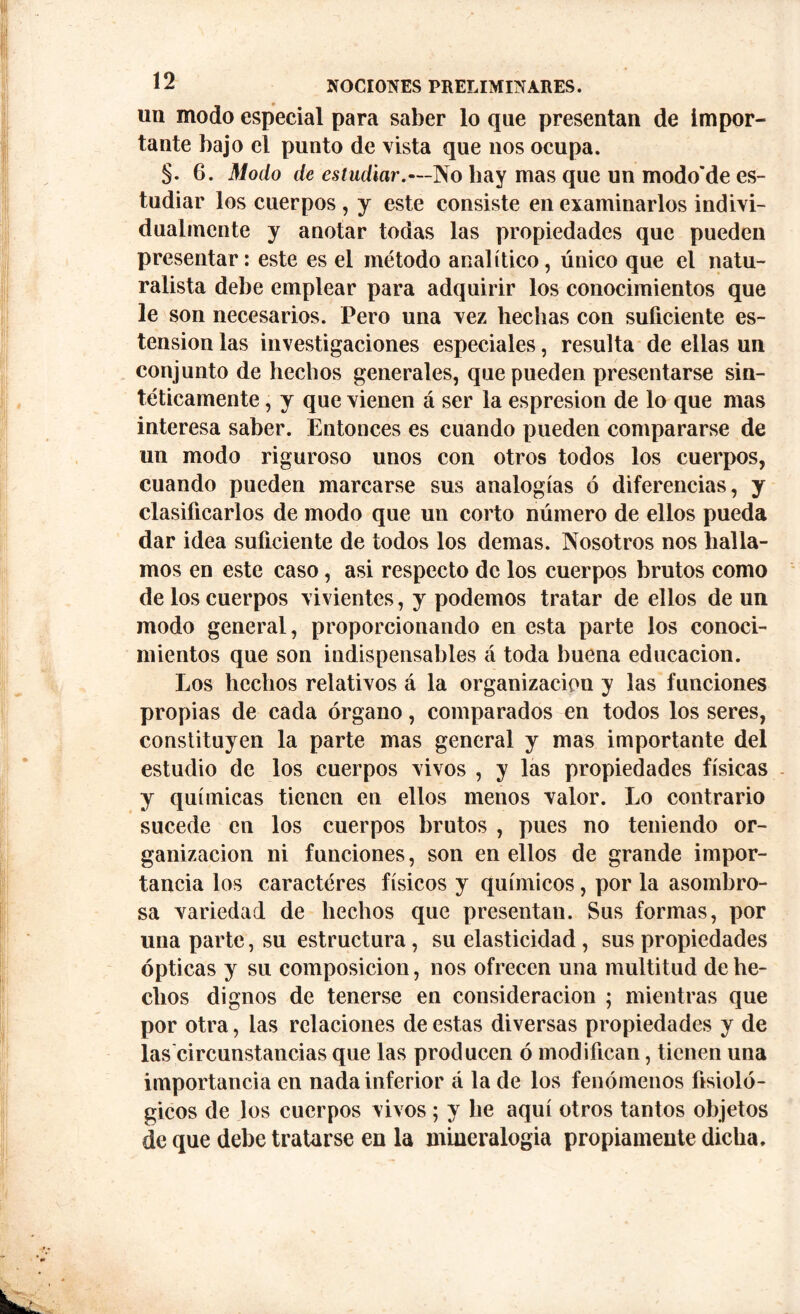 un modo especial para saber lo que presentan de impor- tante bajo el punto de vista que nos ocupa. §. 6. Modo de estudiar.—No bay mas que un modo'de es- tudiar los cuerpos , y este consiste en examinarlos indivi- dualmente y anotar todas las propiedades que pueden presentar: este es el método analítico, único que el natu- ralista debe emplear para adquirir los conocimientos que le son necesarios. Pero una vez hechas con suficiente os- tensión las investigaciones especiales, resulta de ellas un conjunto de hechos generales, que pueden presentarse sin- téticamente , y que vienen á ser la espresion de lo que mas interesa saber. Entonces es cuando pueden compararse de un modo riguroso unos con otros todos los cuerpos, cuando pueden marcarse sus analogías ó diferencias, y clasificarlos de modo que un corto número de ellos pueda dar idea suficiente de todos los demas. Nosotros nos halla- mos en este caso, asi respecto de los cuerpos brutos como de los cuerpos vivientes, y podemos tratar de ellos de un modo general, proporcionando en esta parte los conoci- mientos que son indispensables á toda buena educación. Los hechos relativos á la organización y las funciones propias de cada órgano, comparados en todos los seres, constituyen la parte mas general y mas importante del estudio de los cuerpos vivos , y las propiedades físicas y químicas tienen en ellos menos valor. Lo contrario sucede en los cuerpos brutos , pues no teniendo or- ganización ni funciones, son en ellos de grande impor- tancia los caractéres físicos y químicos, por la asombro- sa variedad de hechos que presentan. Sus formas, por una parte, su estructura, su elasticidad, sus propiedades ópticas y su composición, nos ofrecen una multitud de he- chos dignos de tenerse en consideración ; mientras que por otra, las relaciones de estas diversas propiedades y de las circunstancias que las producen ó modifican, tienen una importancia en nada inferior á la de los fenómenos fisioló- gicos de los cuerpos vivos; y he aquí otros tantos objetos de que debe tratarse en la mineralogía propiamente dicha.