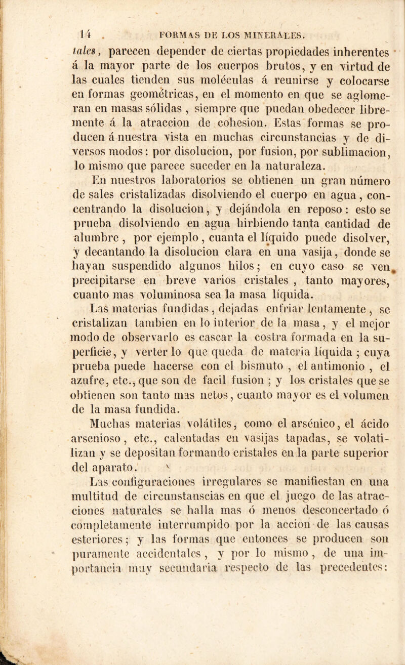\f ' ' 14 . FORM A S DE LOS M IK ERA LES. - « , V tales, parecen depender de ciertas propiedades inherentes á la mayor parte de los cuerpos brutos, y en virtud de las cuales tienden sus moléculas á reunirse y colocarse en formas geométricas, en el momento en que se aglome- ran en masas sólidas , siempre que puedan obedecer libre- mente á la atracción de cohesion. Estas formas se pro- ducen á nuestra vista en muchas circunstancias y de di- versos modos: por disolución, por fusion, por sublimación, lo mismo que parece suceder en la naturaleza. En nuestros laboratorios se obtienen un gran número de sales cristalizadas disolviendo el cuerpo en agua, con- centrando la disolución, y dejándola en reposo : esto se prueba disolviendo en agua hirbiendo tanta cantidad de alumbre , por ejemplo, cuanta el líquido puede disolver, y decantando la disolución clara en una vasija, donde se hayan suspendido algunos hilos; en cuyo caso se ven* precipitarse en breve varios cristales , tanto mayores, cuanto mas voluminosa sea la masa líquida. Las materias fundidas , dejadas enfriar lentamente , se cristalizan también en lo interior de la masa, y el mejor modo de observarlo es cascar la costra formada en la su- perficie, y verterlo que queda de materia líquida ; cuya prueba puede hacerse con el bismuto , el antimonio , el azufre, etc., que son de fácil fusion ; y los cristales que se obtienen son tanto mas netos, cuanto mayor es el volumen de la masa fundida. Muchas materias volátiles, como el arsénico, el ácido arsenioso, etc., calentadas en vasijas tapadas, se volati- lizan y se depositan formando cristales en la parte superior del aparato. v Las configuraciones irregulares se manifiestan en una multitud de circunstanscias en que el juego de las atrac- ciones naturales se halla mas ó menos desconcertado ó completamente interrumpido por la acción de las causas exteriores; y las formas que entonces se producen son puramente accidentales , y por lo mismo , de una im- portancia muy secundaria respecto de las precedentes: ■f* J