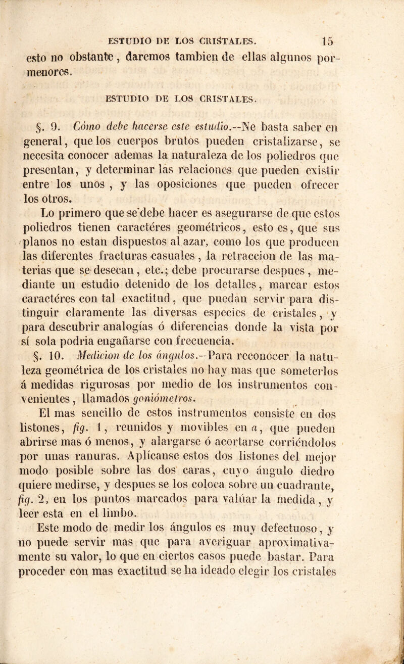 esto no obstante , daremos también de ellas algunos por- menores. ESTUDIO DE LOS CRISTALES. §. 9. Cómo debe hacerse este estadio.—Ne basta saber en general, que los cuerpos brutos pueden cristalizarse, se necesita conocer ademas la naturaleza de los poliedros que presentan, y determinar las relaciones que pueden existir entre los unos , y las oposiciones que pueden ofrecer los otros. Lo primero que se’debe hacer es asegurarse de que estos poliedros tienen caracteres geométricos, esto es, que sus planos no están dispuestos al azar, como los que producen las diferentes fracturas casuales, la retracción de las ma- terias que se desecan, etc.; debe procurarse después, me- diante un estudio detenido de los detalles, marcar estos caracteres con tal exactitud, que puedan servir para dis- tinguir claramente las diversas especies de cristales, y para descubrir analogías ó diferencias donde la vista por sí sola podría engañarse con frecuencia. §. 10. Medición de tos ángulos.—Para reconocer la natu- leza geométrica de los cristales no bay mas que someterlos á medidas rigurosas por medio de los instrumentos con- venientes , llamados goniómetros. El mas sencillo de estos instrumentos consiste en dos listones, fig. 1, reunidos y movibles en a, que pueden abrirse mas ó menos, y alargarse ó acortarse corriéndolos por unas ranuras. Aplícanse estos dos listones del mejor modo posible sobre las dos caras, cuyo ángulo diedro quiere medirse, y después se los coloca sobre un cuadrante, fig. 2, en los puntos marcados para valuar la medida, y leer esta en el limbo. Este modo de medir los ángulos es muy defectuoso, y no puede servir mas que para averiguar aproximativa- mente su valor, lo que en ciertos casos puede bastar. Para proceder con mas exactitud se lia ideado elegir los cristales