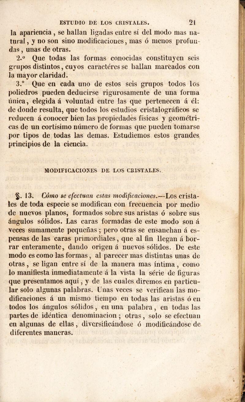 la apariencia, se hallan ligadas entre sí del modo mas na- tural , y no son sino modificaciones, mas ó menos profun- das , unas de otras. 2. ° Que todas las formas conocidas constituyen seis grupos distintos , cuyos caracteres se hallan mareados con la mayor claridad. 3. ° Que en cada uno de estos seis grupos todos los poliedros pueden deducirse rigurosamente de una forma única, elegida á voluntad entre las que pertenecen á él: de donde resulta, que todos los estudios cristalográficos se reducen á conocer bien las propiedades físicas y geométri- cas de un cortísimo número de formas que pueden tomarse por tipos de todas las demas. Estudiemos estos grandes principios de la ciencia. MODIFICACIONES DE LOS CRISTALES. §. 13. Cómo se efectúan estas modificaciones.—Los crista- les de toda especie se modifican con frecuencia por medio de nuevos planos, formados sobre sus aristas ó sobre sus ángulos sólidos. Las caras formadas de este modo son á veces sumamente pequeñas ; pero otras se ensanchan á es- pensas de las caras primordiales, que al fin llegan á bor- rar enteramente, dando origen á nuevos sólidos. De este modo es como las formas, al parecer mas distintas unas de otras, se ligan entre sí de la manera mas íntima, como lo manifiesta inmediatamente á la vista la série de figuras que presentamos aquí, y de las cuales diremos en particu- lar solo algunas palabras. Unas veces se verifican las mo- dificaciones á un mismo tiempo en todas las aristas ó en todos los ángulos sólidos, en una palabra, en todas las partes de idéntica denominación ; otras, solo se efectúan en algunas de ellas, diversificándose ó modificándose de diferentes maneras.