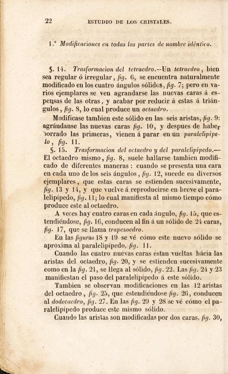 1,° Modificaciones en todas las partes de nombre idéntico. §. 14. Trasformacion del tetraedro.—Un tetraedro , bien sea regular ó irregular, fig. 6, se encuentra naturalmente modificado en los cuatro ángulos sólidos, fig. 7; pero en va- rios ejemplares se ven agrandarse las nuevas caras á es- pensas de las otras, y acabar por reducir á estas á trián- gulos , fig. 8, lo cual produce un octaedro. Modifícase también este sólido en las seis aristasyfig. 9: agrándanse las nuevas caras fig. 10, y después de haber borrado las primeras, vienen á parar en un paralelipípe- lo, fig. 11. §. 15. Trasformacion del octaedro y del paralelepípedo.— El octaedro mismo, fig. 8, suele hallarse también modifi- cado de diferentes maneras : cuando se presenta una cara en cada uno délos seis ángulos, fig. 12, sucede en diversos ejemplares, que estas caras se estienden sucesivamente, fig. 13 y 14, y que vuelve á reproducirse en breve el para- lelipípedo, fig. 11; lo cual manifiesta al mismo tiempo cómo produce este al octaedro. A veces hay cuatro caras en cada ángulo, fig. 15, que es- lembándose, fig. 16, conducen al fin á un sólido de 24 caras, fig. 17, que se llama trapezoedro. En las figuras 18 y 19 sevé cómo este nuevo sólido se aproxima al paralelipípedo, fig. 11. Cuando las cuatro nuevas caras están vueltas hácia las aristas del octaedro, fio- 20, y se estienden sucesivamente como en la fig. 21, se llega al sólido, fig. 22. Las fig. 24 y 23 manifiestan el paso del paralelipípedo á este sólido. También se observan modificaciones en las 12 aristas del octaedro, fig. 25, que estendiéndose fig. 26, conducen al dodecaedro, fig. 27. En las fig. 29 y 28 se vé cómo el pa- ralelipípedo produce este mismo sólido. Cuando las aristas son modificadas por dos caras, fig. 30,