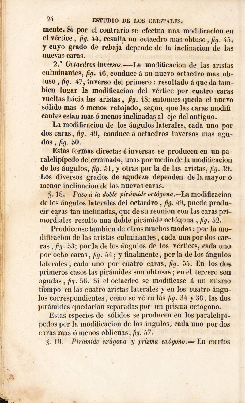 mente. Si por el contrario se efectúa una modificación en el vértice, fig. 44, resulta un octaedro mas obtuso, fig. 45, y cuyo grado de rebaja depende de la inclinación de las nuevas caras. 2.° Octaedros inversos.—La modificación de las aristas culminantes, fig. 46, conduce á un nuevo octaedro mas ob- tuso , fig. 47, inverso del primero : resultado á que da tam- bién lugar la modificación del vértice por cuatro caras vueltas hácia las aristas, fig. 48; entonces queda el nuevo sólido mas ó menos rebajado, según que las caras modifi- cantes eslan mas ó menos inclinadas al eje del antiguo. La modificación de ios ángulos laterales, cada uno por dos caras, fig. 49, conduce á octaedros inversos mas agu- dos , fig. 50. Estas formas directas é inversas se producen en un pa- ralelipípedo determinado, unas por medio de la modificación de los ángulos, fig. 51, y otras por la de las aristas, fig. Los diversos grados de agudeza dependen de la mayor ó menor inclinación de las nuevas caras. §. 18. Paso á la doble pirámide octógona-—La modificación de los ángulos laterales del octaedro, fig. 49, puede produ- cir caras tan inclinadas, que de su reunion con las caras pri- mordiales resulte una doble pirámide octógona , fig. 52. Prodúcense también de otros muchos modos: por la mo- dificación de las aristas culminantes, cada una por dos car- ras , fig. 53; por la de los ángulos de los vértices, cada uno por ocho caras, fig. 54; y finalmente, por la de los ángulos laterales, cada uno por cuatro caras, fig. 55. En los dos primeros casos las pirámides son obtusas; en el tercero son agudas,/^. 56. Si el octaedro se modificase á un mismo tiempo en las cuatro aristas laterales y en los cuatro ángu- los correspondientes, como se vé en las fig. 34 y 36, las dos pirámides quedarian separadas por un prisma octógono. Estas especies de sólidos se producen en los paralelipí- pedos por la modificación de los ángulos, cada uno por dos caras mas ó menos oblicuas, fig. 57. §. 19. Pirámide eocágona y prisma exágono. — En ciertos