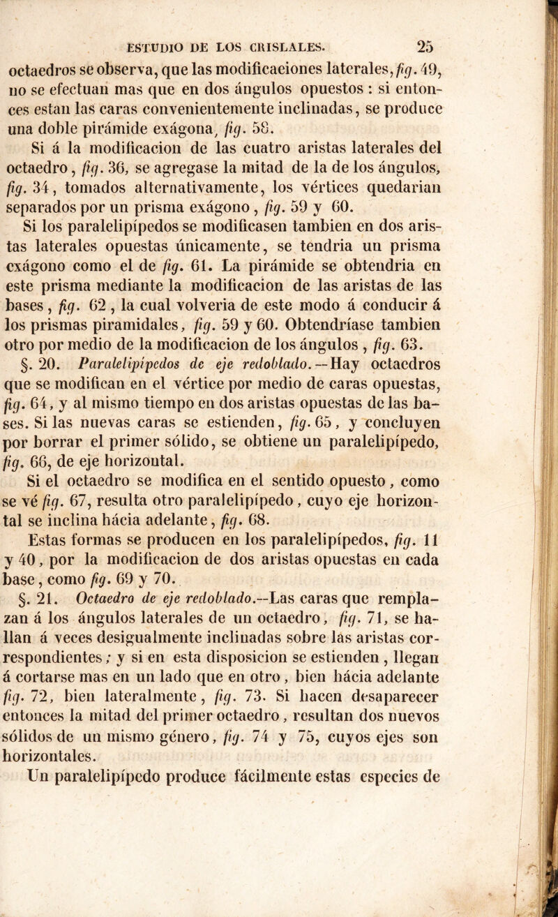 octaedros se observa, que las modificaciones laterales, fig. 49, no se efectúan mas que en dos ángulos opuestos : si enton- ces están las caras convenientemente inclinadas, se produce una doble pirámide exágona, fig. 58. Si á la modificación de las cuatro aristas laterales del octaedro, fig. 36, se agregase la mitad de la de los ángulos, fig. 34, tomados alternativamente, los vértices quedarian separados por un prisma exágono , fig. 59 y 60. Si los paralelipípedos se modificasen también en dos aris- tas laterales opuestas únicamente, se tendría un prisma exágono como el de fig. 61. La pirámide se obtendría en este prisma mediante la modificación de las aristas de las bases, fig. 62 , la cual volvería de este modo á conducir á los prismas piramidales, fig. 59 y 60. Obtendríase también otro por medio de la modificación de los ángulos , fig. 63. §.20. Paralelipípedos de eje redoblado. --Hay octaedros que se modifican en el vértice por medio de caras opuestas, fig. 64, y al mismo tiempo en dos aristas opuestas de las ba- ses. Si las nuevas caras se estienden, fig. 65, y concluyen por borrar el primer sólido, se obtiene un paralelipípedo, t’9- 66, de eje horizontal. Si el octaedro se modifica en el sentido opuesto, como se vé fig. 67, resulta otro paralelipípedo, cuyo eje horizon- tal se inclina hácia adelante, fig. 68. Estas formas se producen en los paralelipípedos, fig. 11 y 40, por la modificación de dos aristas opuestas en cada base, como fig. 69 y 70. §. 21. Octaedro de eje redoblado.—L^ caras que rempla- zan á los ángulos laterales de un octaedro, fig. 71, se ha- llan á veces desigualmente inclinadas sobre las aristas cor- respondientes ; y si en esta disposición se estienden , llegan á cortarse mas en un lado que en otro , bien hácia adelante fig. 72, bien lateralmente, fig. 73. Si hacen desaparecer entonces la mitad del primer octaedro, resultan dos nuevos sólidos de un mismo género, fig. 74 y 75, cuyos ejes son horizontales. Un paralelipípedo produce fácilmente estas especies de