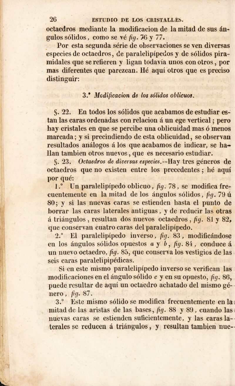 i 1 octaedros mediante la modificación de la mitad de sus án- gulos sólidos, como se vé fig. 76 y 77. Por esta segunda série de observaciones se ven diversas especies de octaedros, de paralelipípedos y de sólidos pira- midales que se refieren y ligan todavía unos con otros, por mas diferentes que parezcan. Hé aquí otros que es preciso distinguir: 3.* Modificación de los sólidos oblicuos. §.22. En todos los sólidos que acabamos de estudiar es- tan las caras ordenadas con relación á un ege vertical; pero hay cristales en que se percibe una oblicuidad mas ó menos marcada; y si precindiendo de esta oblicuidad, se observan resultados análogos á los que acabamos de indicar, se ha- llan también otros nuevos, que es necesario estudiar. §. 23. Octaedros de diversas especies.— Hay tres géneros de octaedros que no existen entre los precedentes; hé aquí por qué: 1. ° Un paralelipípedo oblicuo, fig. 78, se modifica fre- cuentemente en la mitad de los ángulos sólidos, fig. 79 ú 80; y si las nuevas caras se estienden hasta el punto de borrar las caras laterales antiguas, y de reducir las otras á triángulos , resultan dos nuevos octaedros , fig. 81 y 82, que conservan cuatro caras del paralelipípedo. 2. ° El paralelipípedo inverso, fig. 83, modificándose en los ángulos sólidos opuestos a y 6, fig. 84, conduce á un nuevo octaedro, fig. 85, que conserva los vestigios de las seis caras paralelipipédicas. Si en este mismo paralelipípedo inverso se verifican las modificaciones en el ángulo sólido e y en su opuesto, fig. 86, puede resultar de aquí un octaedro achatado del mismo gé- nero, fig. 87. 3. ° Este mismo sólido se modifica frecuentemente en la mitad de las aristas de las bases, fig. 88 y 89, cuando las nuevas caras se estienden suficientemente, y las caras la- terales se reducen á triángulos, y resultan también nue-