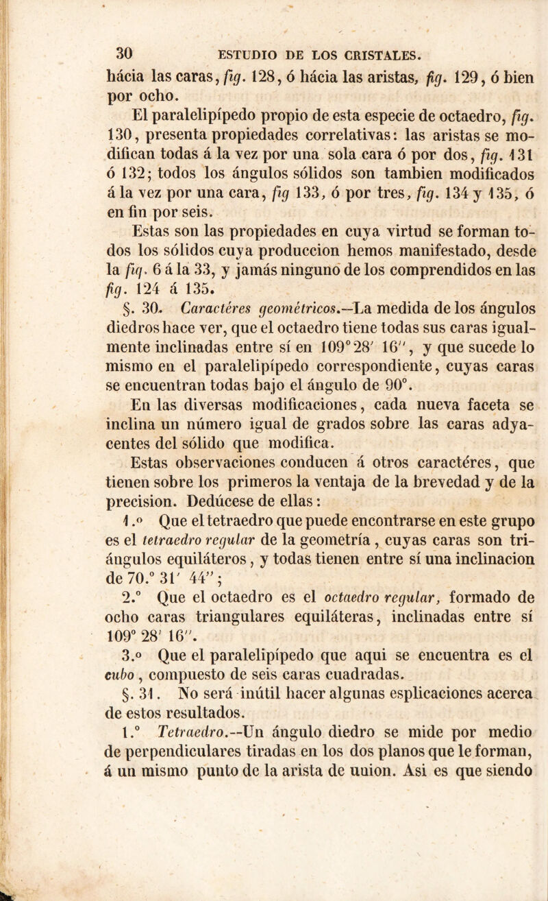 hácia las caras, fig. 128, ó hácia las aristas, fig. 129, ó bien por ocho. El paralelipípedo propio de esta especie de octaedro, fig. 130, presenta propiedades correlativas: las aristas se mo- difican todas á la vez por una sola cara ó por dos, fig. 131 ó 132; todos los ángulos sólidos son también modificados ála vez por una cara, fig 133, ó por tres, fig. 134 y 135, ó en fin por seis. Estas son las propiedades en cuya virtud se forman to- dos los sólidos cuya producción hemos manifestado, desde la fig. 6 á la 33, y jamás ninguno de los comprendidos en las fig. 124 á 135. §. 30. Caracteres geométricos.—La medida de los ángulos diedros hace ver, que el octaedro tiene todas sus caras igual- mente inclinadas entre sí en 109° 28' 16, y que sucede lo mismo en el paralelipípedo correspondiente, cuyas caras se encuentran todas bajo el ángulo de 90°. En las diversas modificaciones, cada nueva faceta se inclina un número igual de grados sobre las caras adya- centes del sólido que modifica. Estas observaciones conducen á otros caractéres, que tienen sobre los primeros la ventaja de la brevedad y de la precision. Dedúcese de ellas: 1. ° Que el tetraedro que puede encontrarse en este grupo es el tetraedro regular de la geometría , cuyas caras son tri- ángulos equiláteros, y todas tienen entre sí una inclinación de 70.° 31' 44; 2. ° Que el octaedro es el octaedro regular, formado de ocho caras triangulares equiláteras, inclinadas entre sí 109° 28; 16. 3. ° Que el paralelipípedo que aqui se encuentra es el cubo , compuesto de seis caras cuadradas. §. 31. No será inútil hacer algunas esplicaciones acerca de estos resultados. t.° Tetraedro.— Un ángulo diedro se mide por medio de perpendiculares tiradas en los dos planos que le forman, á un mismo punto de la arista de union. Asi es que siendo