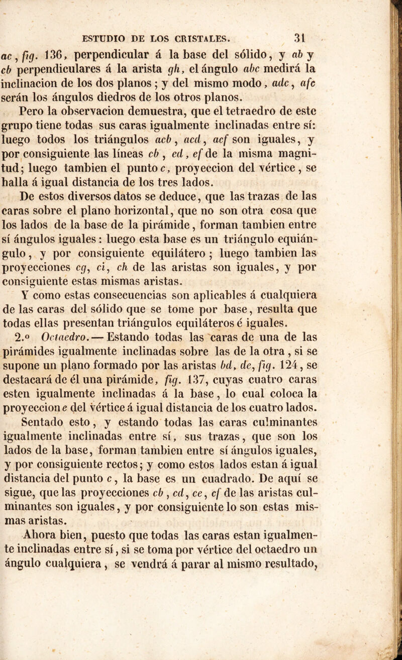 ac,fig. 136, perpendicular á la base del sólido, y ab y cb perpendiculares á la arista gh, el ángulo abe medirá la inclinación de los dos planos; y del mismo modo, ade, afc serán los ángulos diedros de los otros planos. Pero la observación demuestra, que el tetraedro de este grupo tiene todas sus caras igualmente inclinadas entre sí: luego todos los triángulos acb, acá, acf son iguales, y por consiguiente las líneas cb , ed, ef de la misma magni- tud; luego también el puntoc, proyección del vértice, se halla á igual distancia de los tres lados. De estos diversos datos se deduce, que las trazas de las caras sobre el plano horizontal, que no son otra cosa que los lados de la base de la pirámide, forman también entre sí ángulos iguales: luego esta base es un triángulo equián- gulo , y por consiguiente equilátero ; luego también las proyecciones cg, ci, ch de las aristas son iguales, y por consiguiente estas mismas aristas. Y como estas consecuencias son aplicables á cualquiera de las caras del sólido que se tome por base, resulta que todas ellas presentan triángulos equiláteros é iguales. 2.° Octaedro. — Estando todas las caras de una de las pirámides igualmente inclinadas sobre las de la otra, si se supone un plano formado por las aristas bd, de, fig. 124, se destacará de él una pirámide, fig. 137, cuyas cuatro caras esten igualmente inclinadas á la base, lo cual coloca la proyección e del vértice á igual distancia de los cuatro lados. Sentado esto, y estando todas las caras culminantes igualmente inclinadas entre sí, sus trazas, que son los lados de la base, forman también entre sí ángulos iguales, y por consiguiente rectos; y como estos lados están áigual distancia del punto c, la base es un cuadrado. De aquí se sigue, que las proyecciones cb , cd, ce, cf de las aristas cul- minantes son iguales, y por consiguiente lo son estas mis- mas aristas. Ahora bien, puesto que todas las caras están igualmen- te inclinadas entre sí, si se toma por vértice del octaedro un ángulo cualquiera, se vendrá á parar al mismo resultado,