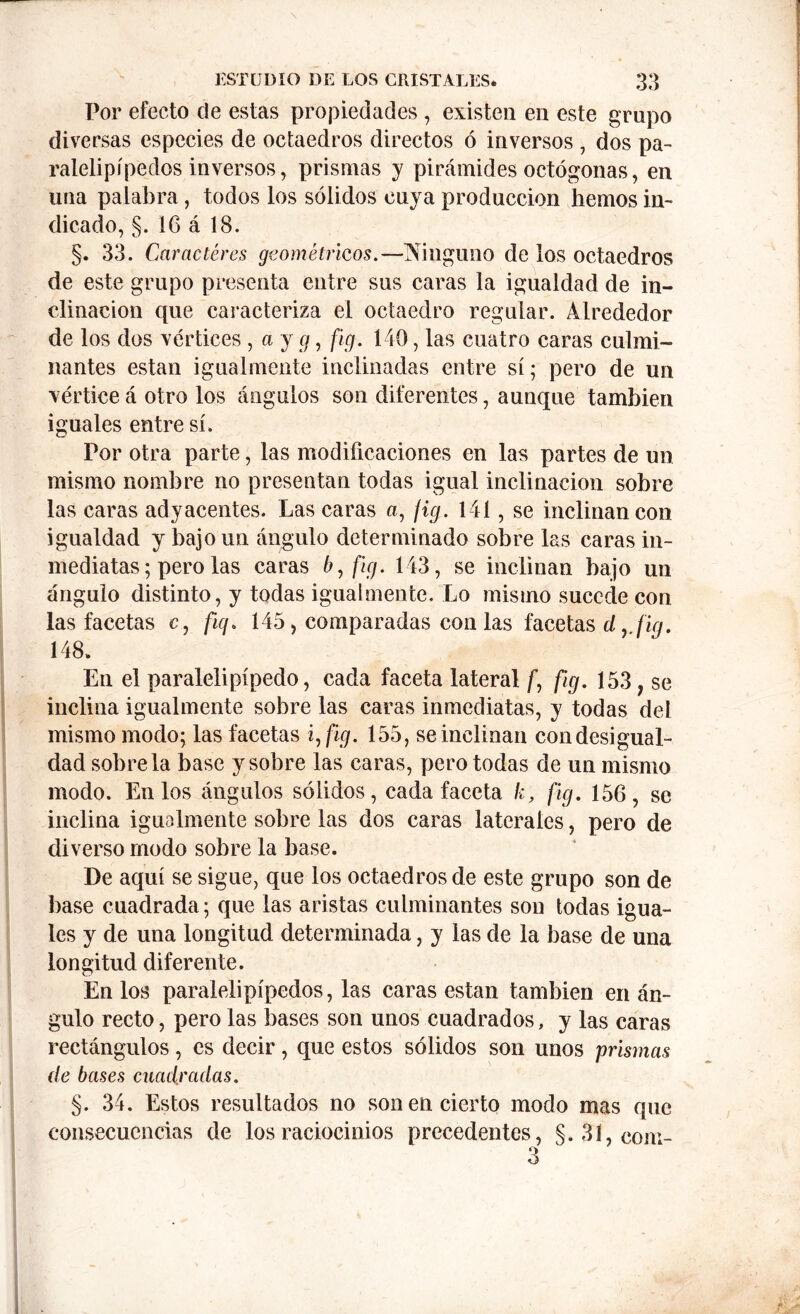 Por efecto de estas propiedades , existen en este grupo diversas especies de octaedros directos ó inversos , dos pa- ralelipípedos inversos, prismas y pirámides octógonas, en una palabra, todos los sólidos cuya producción hemos in- dicado, §. 16 á 18. §. 33. Caracteres geométricos.—Ninguno de los octaedros de este grupo presenta entre sus caras la igualdad de in- clinación que caracteriza el octaedro regular. Alrededor de los dos vértices , a y g, fig. 140, las cuatro caras culmi- nantes están igualmente inclinadas entre sí; pero de un vértice á otro los ángulos son diferentes, aunque también iguales entre sí. Por otra parte, las modificaciones en las partes de un mismo nombre no presentan todas igual inclinación sobre las caras adyacentes. Las caras a, jig. 141, se inclinan con igualdad y bajo un ángulo determinado sobre las caras in- mediatas; pero las caras 6, fig. 143, se inclinan bajo un ángulo distinto, y todas igualmente. Lo mismo sucede con las facetas c, fig. 145, comparadas con las facetas dy fig. 148. En el paralelipípedo, cada faceta lateral f fig. 153 , se inclina igualmente sobre las caras inmediatas, y todas del mismo modo; las facetas i, fig. 155, se inclinan con desigual- dad sóbrela base y sobre las caras, pero todas de un mismo modo. En los ángulos sólidos, cada faceta k, fig. 156, se inclina igualmente sobre las dos caras laterales, pero de diverso modo sobre la base. De aquí se sigue, que los octaedros de este grupo son de base cuadrada; que las aristas culminantes son todas igua- les y de una longitud determinada, y las de la base de una longitud diferente. En los paralelipípedos, las caras están también en án- gulo recto, pero las bases son unos cuadrados, y las caras rectángulos, es decir, que estos sólidos son unos prismas de bases cuadradas. §. 34. Estos resultados no son en cierto modo mas que consecuencias de los raciocinios precedentes, §. 31, com- 3