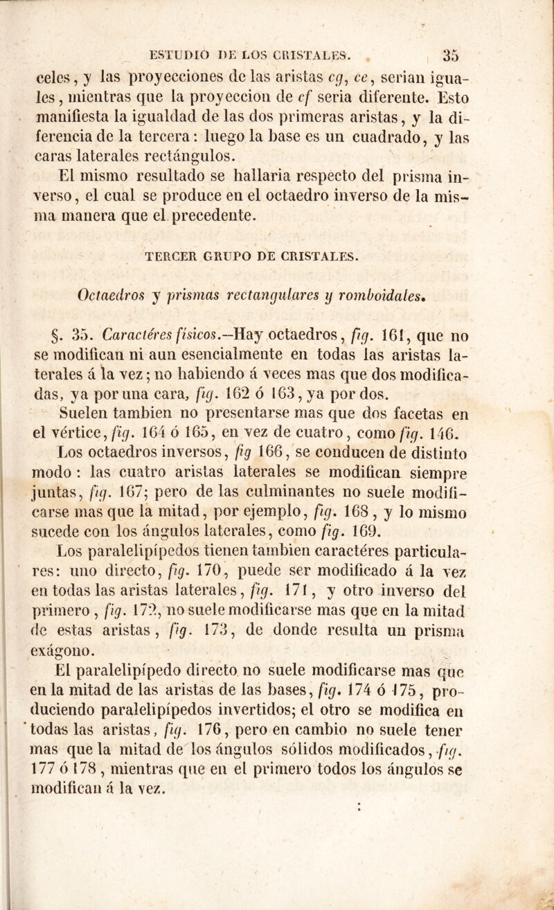 celes, y las proyecciones de las aristas cg, ce, serian igua- les , mientras que la proyección de cf seria diferente. Esto manifiesta la igualdad de las dos primeras aristas, y la di- ferencia de la tercera: luego la base es un cuadrado, y las caras laterales rectángulos. El mismo resultado se hallaria respecto del prisma in- verso , el cual se produce en el octaedro inverso de la mis- ma manera que el precedente. TERCER GRUPO DE CRISTALES. Octaedros y prismas rectangulares y romboidales• §. 35. Caracteres físicos.—Hay octaedros, fig. 16!, que no se modifican ni aun esencialmente en todas las aristas la- terales á la vez; no habiendo á veces mas que dos modifica- das, ya poruña cara, fig. 162 ó 163, ya por dos. Suelen también no presentarse mas que dos facetas en el vértice, fig. 164 ó 165, en vez de cuatro, como fig. 146. Los octaedros inversos, fig 166, se conducen de distinto modo : las cuatro aristas laterales se modifican siempre juntas, fig. 167; pero de las culminantes no suele modifi- carse mas que la mitad, por ejemplo, fig. 168 , y lo mismo sucede con los ángulos laterales, como fig. 169. Los paralelipípedos tienen también caracteres particula- res: uno directo, fig. 170, puede ser modificado á la vez en todas las aristas laterales, fig. 171, y otro inverso del primero , fig. 172, no suele modificarse mas que en la mitad de estas aristas, fig. 173, de donde resulta un prisma exágono. El paralelipípedo directo no suele modificarse mas que en la mitad de las aristas de las bases, fig. 174 ó 175, pro- duciendo paralelipípedos invertidos; el otro se modifica en todas las aristas, fig. 176, pero en cambio no suele tener mas que la mitad de los ángulos sólidos modificados, ■f'íb 177 ó 178 , mientras que en el primero todos los ángulos se modifican á la vez.