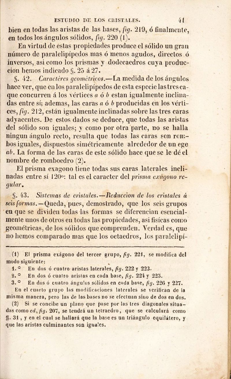 bien en todas las aristas de las bases, fig. 219, ó finalmente, en todos los ángulos sólidos, fig. 220 (l). En virtud de estas propiedades produce el sólido un gran número de paralelipípedos mas ó menos agudos, directos ó inversos, asi como los prismas y dodecaedros cuya produc- ción hemos indicado §. 25 á 27. §. 42, Caracteres geométricos.—La medida de los ángulos hace ver, que en los paralelipípedos de esta especie lastres ca- que concurren á los vértices a ó b están igualmente inclina- das entre sí; ademas, las caras a ó b producidas en los vérti- ces, fig. 212, están igualmente inclinadas sobre lastres caras adyacentes. De estos dados se deduce, que todas las aristas del sólido son iguales; y como por otra parte, no se halla ningún ángulo recto, resulta que todas las caras son rom- bos iguales, dispuestos simétricamente alrededor de un ege ab. La forma de las caras de este sólido hace que se le dé el nombre de romboedro (2). El prisma exágono tiene todas sus caras laterales incli- nadas entre sí 120°: tal es el carácter del prisma exágono re- gular, §. 43. Sistemas de cristales.—Pieduceion de los cristales á seis formas. — Queda, pues, demostrado, que los seis grupos en que se dividen todas las formas se diferencian esencial- mente unos de otros en todas las propiedades, asi tísicas como geométricas, de los sólidos que comprenden. Verdad es, que no hemos comparado mas que los octaedros, los paralelipí- (1) El prisma exágono del tercer grupo, fig. 221, se modifica de! modo siguiente; 1. ° En dos ó cuatro aristas laterales, fig. 222 y 223. 2. ° En dos ó cualro aristas en cada base, fig. 224 y 22o. 3. ° En dos ó cuatro ángulos sólidos en cada base, fig. 220 y 227. En el cuarto grupo las modificaciones laterales se verifican de la misma manera, pero las de las bases no se efectúan sino de dos en dos. (2) Si se concibe un plano que pase por las tres diagonales situa- das como cd, fig. 207, se tendrá un tetraedro, que se calculará como 31, y en el cual se hallará que la base es un triángulo equilátero, y que las aristas culminantes son iguales.