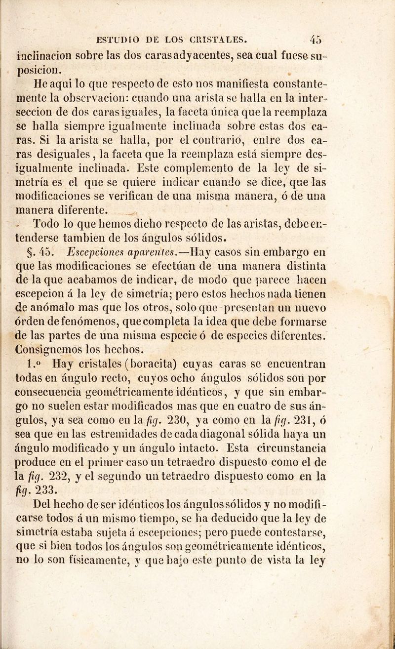 inclinación sobre las dos caras adyacentes, sea cual fuese su- posición. Heaqui lo que respecto de esto nos manifiesta constante- mente la observación: cuando una arista se baila en la inter- sección de dos caras iguales, la faceta única que la reemplaza se baila siempre igualmente inclinada sobre estas dos ca- ras. Si la arista se halla, por el contrario, entre dos ca- ras desiguales, la faceta que la reemplaza está siempre des- igualmente inclinada. Este complemento de la ley de si- metría es el que se quiere indicar cuando se dice, que las modificaciones se verifican de una misma manera, ó de una manera diferente. - Todo lo que liemos dicho respecto de las aristas, debe en- tenderse también de los ángulos sólidos. §. 45. Escepciones apárenles.—Hay casos sin embargo en que las modificaciones se efectúan de una manera distinta de la que acabamos de indicar, de modo que parece hacen escepcion á la ley de simetría; pero estos hechos nada tienen de anómalo mas que los otros, solo que presentan un nuevo orden de fenómenos, que completa la idea que debe formarse de las partes de una misma especie ó de especies diferentes. Consignemos los hechos. l.° Hay cristales (boracita) cuyas caras se encuentran todas en ángulo recto, cuyos ocho ángulos sólidos son por consecuencia geométricamente idénticos, y que sin embar- go no suelen estar modificados mas que en cuatro de sus án- gulos, ya sea como en la fiej. 230, ya como en la fig. 231, ó sea que en las estremidades de cada diagonal sólida haya un ángulo modificado y un ángulo intacto. Esta circunstancia produce en el primer caso un tetraedro dispuesto como el de la fig. 232, y el segundo un tetraedro dispuesto como en la fig. 233. Del hecho de ser idénticos los ángulos sólidos y no modifi- carse todos á un mismo tiempo, se ha deducido que la ley de simetría estaba sujeta á escepciones; pero puede contestarse, que si bien todos los ángulos son geométricamente idénticos, no lo son físicamente, y que bajo este punto de vista la ley