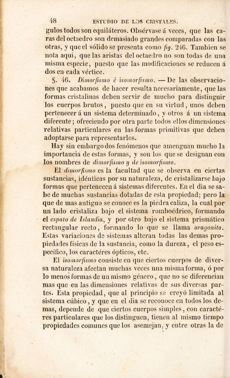 gulos todos son equiláteros. Obsérvase á veces, que las ca- ras del octaedro son demasiado grandes comparadas con las otras, y que el sólido se presenta como fig. 246. También se nota aqui, que las aristas del octaedro no son todas de una misma especie, puesto que las modificaciones se reducen á dos en cada vértice. §. 46. Dimorfismo é isomorfismo. —De las observacio- nes que acabamos de bacer resulta necesariamente, que las formas cristalinas deben servir de mucho para distinguir los cuerpos brutos, puesto que en su virtud, unos deben pertenecerá un sistema determinado, y otros á un sistema diferente; ofreciendo por otra parte todos ellos dimensiones relativas particulares en las formas primitivas que deben adoptarse para representarlos. Hay sin embargo dos fenómenos que amenguan mucho la importancia de estas formas, y son los que se designan con los nombres de dimorfismo y de isomorfismo. El dime o’fimio es la facultad que se observa en ciertas sustancias, idénticas por su naturaleza, de cristalizarse bajo formas que pertenecen á sistemas diferentes. En el dia se sa- be de muchas sustancias dotadas de esta propiedad; pero la que de mas antiguo se conoce es la piedra caliza, la cual por un lado cristaliza bajo el sistema romboédrico, formando el espato de hlandia, y por otro bajo el sistema prismático rectangular recto, formando lo que se llama aragonita. Estas variaciones de sistemas alteran todas las demas pro- piedades físicas de la sustancia, como la dureza, el peso es- pecííico, los caractéres ópticos, etc. El isomorfismo consiste en que ciertos cuerpos de diver- sa naturaleza afectan muchas veces una misma forma, ó por lo menos formas de un mismo género, que no se diferencian mas que en las dimensiones relativas de sus diversas par- tes. Esta propiedad, que al principio se creyó limitada al sistema cúbico, y que en el dia se reconoce en todos los de- mas, depende de que ciertos cuerpos simples, con caracté- res particulares que los distinguen, tienen al mismo tiempo propiedades comunes que los asemejan, y entre otras la de
