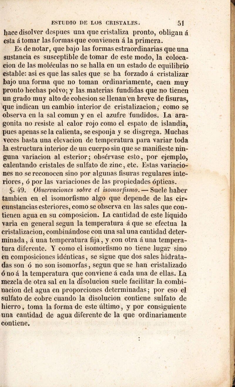 hace disolver después una que cristaliza pronto, obligan á esta á tomar las formas que convienen á la primera. Es de notar, que bajo las formas estraordinarias que una sustancia es susceptible de tomar de este modo, la coloca- ción de las moléculas no se halla en un estado de equilibrio estable: asi es que las sales que se ha forzado á cristalizar bajo una forma que no toman ordinariamente, caen muy pronto hechas polvo; y las materias fundidas que no tienen un grado muy alto de cohesion se llenan'en breve de fisuras, que indican un cambio interior de cristalización ,• como se observa en la sal común y en el azufre fundidos. La ara- gonita no resiste al calor rojo como el espato de islandia, pues apenas se la calienta, se esponja y se disgrega. Muchas veces basta una elevación de temperatura para variar toda la estructura interior de un cuerpo sin que se manifieste nin- guna variación al esterior; obsérvase esto, por ejemplo, calentando cristales de sulfato de zinc, etc. Estas variacio- nes no se reconocen sino por algunas fisuras regulares inte- riores, ó por las variaciones de las propiedades ópticas. §.49. Observaciones sobre ei isomorfismo. — Suele haber también en el isomorfismo algo que depende de las cir- cunstancias esteriores, como se observa en las sales que con- tienen agua en su composición. La cantidad de este líquido varia en general según la temperatura á que se efectúa la cristalización, combinándose con una sal una cantidad deter- minada , á una temperatura fija, y con otra á una tempera- tura diferente. Y como el isomorfismo no tiene lugar sino en composiciones idénticas, se sigue que dos sales hidrata- das son ó no son isomorfas, según que se han cristalizado ó no á la temperatura que conviene á cada una de ellas. La mezcla de otra sal en la disolución suele facilitar la combi- nación del agua en proporciones determinadas; por eso el sulfato de cobre cuando la disolución contiene sulfato de hierro, toma la forma de este último, y por consiguiente una cantidad de agua diferente de la que ordinariamente contiene.