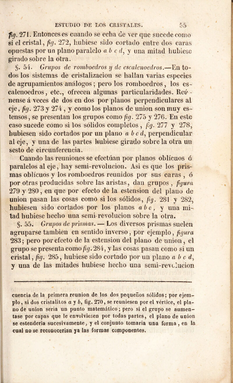 fig. 27 í. Entonces es cuando se echa de ver que sucede como si el cristal, fig. 272, hubiese sido cortado entre dos caras opuestas por un plano paralelo abe d, y una mitad hubiese girado sobre la otra. §. 54. Grupos de romboedros y de escalcnoedros.—En to- dos los sistemas de cristalización se hallan varias especies de agolpamientos análogos ; pero los romboedros, los es» calenoedros, etc., ofrecen algunas particularidades. Eeú ~ nense á veces de dos en dos por planos perpendiculares al eje, fig. 273 y 274 , y como los planos de union son muy es- tensos, se presentan los grupos como fig. 275 y 276. En este caso sucede como si los sólidos completos , fig. Til y 278, hubiesen sido cortados por un plano a bed, perpendicular ai eje, y una de las partes hubiese girado sobre la otra un sesto de circunferencia. Cuando las reuniones se efectúan por planos oblicuos ó paralelos al eje, hay semi-revolucion. Asi es que los pris- mas oblicuos y los romboedros reunidos por sus caras , ó por otras producidas sobre las aristas, dan grupos , figura 279 y 280, en que por efecto de la estension del plano de union pasan las cosas como silos sólidos, fig. 281 y 282, hubiesen sido cortados por los planos abe, y una mi- tad hubiese hecho una semi revolución sobre la otra. §. 55. Grupos de prismas. — Los diversos prismas suelen agruparse también en sentido inverso , por ejemplo, figura 283; pero por efecto de la estension del plano de union, el grupo se presenta como fig. 284, y las cosas pasan como si un cristal, fig. 285, hubiese sido cortado por un plano a b c d, y una de las mitades hubiese hecho una serni-r evolución cuencia de la primera reunion de los dos pequeños sólidos; por ejem- plo , si dos cristalitos a y 6, fig. 270, se reuniesen por el vértice, el pla- no de union seria un punto matemático; pero si el grupo se aumen- tase por capas que le envolviesen por todas partes, el piano de union se estenderia sucesivamente, y el conjunto tomaria una forma , en la cual no se reconocerían ya las formas componentes.