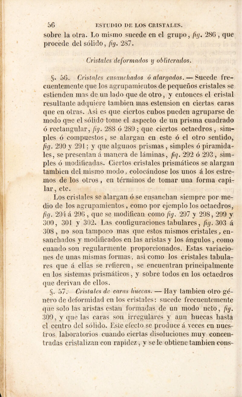 sobre la otra. Lo mismo sucede en el grupo, fig. 280 , que procede del sólido, jig. 287. Cristales deformados y obliterados. §. 5G. Cristales ensanchados ó alargados. — Sucede fre- cuentemente que los agrupamientos de pequeños cristales se estienden mas de un lado que de otro, y entonces el cristal resultante adquiere también mas estension en ciertas caras que en otras. Asi es que ciertos cubos pueden agruparse de modo que el sólido tome el aspecto de un prisma cuadrado ó rectangular, fig. 288 ó 289; que ciertos octaedros , sim- ples ó compuestos, se alargan en este ó el otro sentido, ficj. 299 y 291; y que algunos prismas , simples ó piramida- les, se presentan á manera de láminas, fiq. 292 ó 293, sim- ples ó modificadas. Ciertos cristales prismáticos se alargan también del mismo modo, colocándose los unos á los estre- ñios de los otros , en términos de tomar una forma capi- lar, etc. Los cristales se alargan ó se ensanchan siempre por me- dio de los agrupamientos , como por ejemplo los octaedros, fiy. 294 á 296 , que se modifican como fig. 297 y 298, 299 y 300, 301 y 302. Las configuraciones tabulares, ficj. 303 á 308 , no son tampoco mas que estos mismos cristales, en- sanchados y modificados en las aristas y los ángulos, como cuando son regularmente proporcionados. Estas variacio- nes de unas mismas formas, asi como los cristales tabula- res que á ellas se refieren, se encuentran principalmente en los sistemas prismáticos, y sobre todos en los octaedros que derivan de ellos. §. 57.' Cristales de caras huecas. — Hay también otro gé- nero de deformidad en los cristales: sucede frecuentemente que solo las aristas están formadas de un modo neto, fig. 309, y que las caras son irregulares y aun huecas hasta el centro del sólido. Este efecto se produce á veces en nues- tros laboratorios cuando ciertas disoluciones muy concen- tradas cristalizan con rapidez, y se le obtiene también cons-