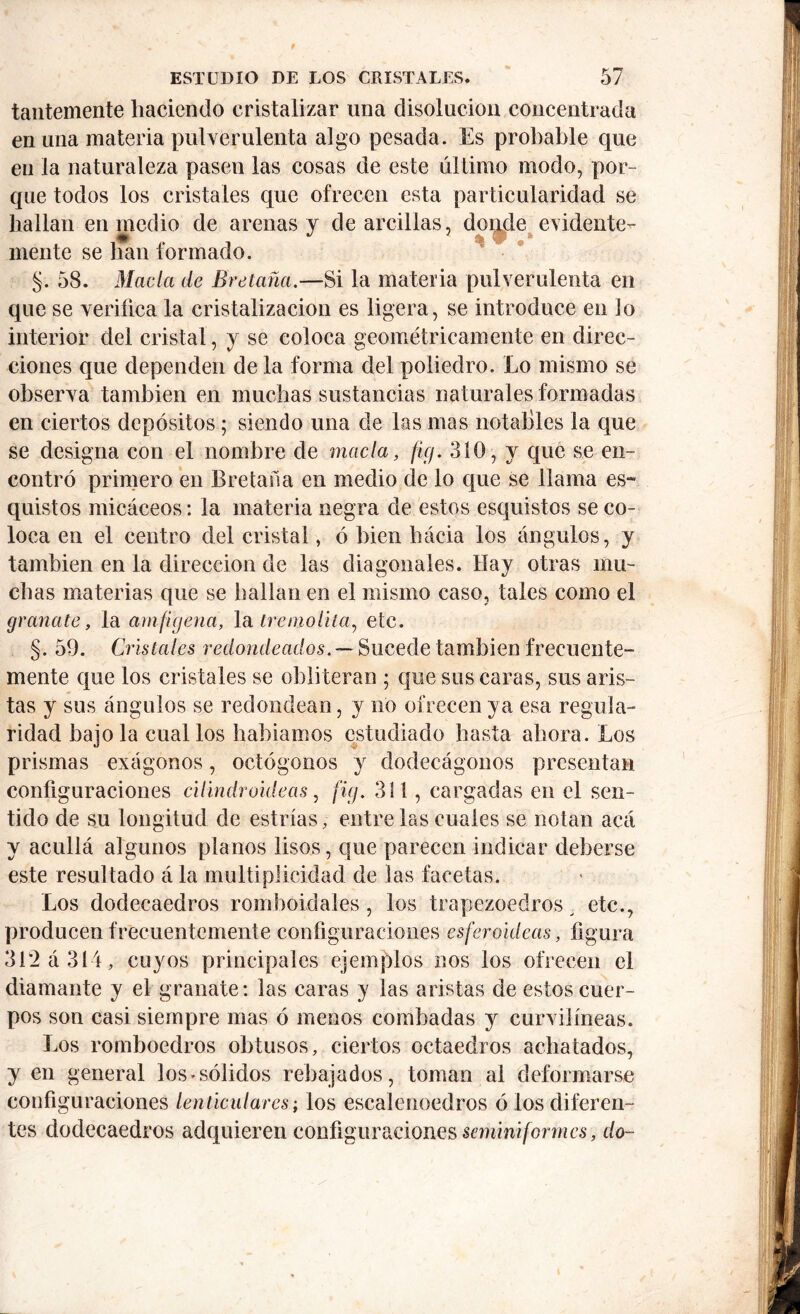 tantemente haciendo cristalizar una disolución concentrada en una materia pulverulenta algo pesada. Es probable que en la naturaleza pasen las cosas de este último modo, por- que todos los cristales que ofrecen esta particularidad se bailan en medio de arenas y de arcillas, donde evidente- mente se han formado. §. 58. Macla de Bretaña.—Si la materia pulverulenta en que se verifica la cristalización es ligera, se introduce en lo interior del cristal, y se coloca geométricamente en direc- ciones que dependen de la forma del poliedro. Lo mismo se observa también en muchas sustancias naturales formadas en ciertos depósitos; siendo una de las mas notables la que se designa con el nombre de macla, ficj. 310, y que se en- contró primero en Bretaña en medio de lo que se llama es- quistos micáceos: la materia negra de estos esquistos se co- loca en el centro del cristal, ó bien hacia los ángulos, y también en la dirección de las diagonales. Hay otras mu- chas materias que se bailan en el mismo caso, tales como el granate, la amfigena, la treniolita, etc. §. 59. Cristales redondeados. — Sucede también frecuente- mente que los cristales se obliteran ; que sus caras, sus aris- tas y sus ángulos se redondean, y no ofrecen ya esa regula- ridad bajóla cual los baldamos estudiado basta ahora. Los prismas exágonos, octógonos y dodecágonos presentan configuraciones cilindroideas, fig. 311, cargadas en el sen- tido de su longitud de estrías, entre las cuales se notan acá y acullá algunos planos lisos, que parecen indicar deberse este resultado á la multiplicidad de las facetas. Los dodecaedros romboidales , los trapezoedros etc., producen frecuentemente configuraciones esferoideas, figura 312 á 314, cuyos principales ejemplos nos los ofrecen el diamante y el granate: las caras y las aristas de estos cuer- pos son casi siempre mas ó menos combadas y curvilíneas. Los romboedros obtusos, ciertos octaedros achatados, y en general los-sólidos rebajados, toman ai deformarse configuraciones lenticulares; los escalenoedros ó los diferen- tes dodecaedros adquieren configuraciones seminiformes, do-