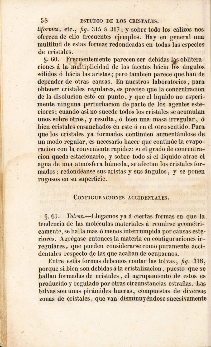 liformes, etc., fig. 315 á 317; y sobre todo los calizos nos ofrecen de ello frecuentes ejemplos. Hay en general una multitud de estas formas redondeadas en todas las especies de cristales. §. 60. Frecuentemente parecen ser debidas las oblitera- ciones á la multiplicidad de las facetas bácia los ángulos sólidos ó bácia las aristas; pero también parece que han de depender de otras causas. En nuestros laboratorios, para obtener cristales regulares, es preciso que la concentración de la disolución esté en punto, y que el líquido no esperi- mente ninguna perturbación de parte de los agentes este- riores; cuando asi no sucede todos los cristales se acumulan unos sobre otros, y resulta, ó bien una masa irregular, ó bien cristales ensanchados en este ú en el otro sentido. Para que los cristales ya formados continúen aumentándose de un modo regular, es necesario hacer que continúe la evapo- ración con la conveniente rapidez: si el grado de concentra- ción queda estacionario, y sobre todo si el líquido atrae el agua de una atmósfera húmeda, se afectan los cristales for- mados: redondéanse sus aristas y sus ángulos, y se ponen rugosos en su superficie. Configuraciones accidentales. §. 61. Tolvas.—Llegamos ya á ciertas formas en que la tendencia de las moléculas materiales á reunirse geométri- camente, se halla mas ó menos interrumpida por causas este- riores. Agrégase entonces la materia en configuraciones ir- regulares , que pueden considerarse como puramente acci- dentales respecto de las que acaban de ocuparnos. Entre estas formas debemos contar las tolvas, fig. 318, porque si bien son debidas á la cristalización , puesto que se hallan formadas de cristales , el agrupamiento de estos es producido y regulado por otras circunstancias estradas. Las tolvas son unas pirámides huecas, compuestas de diversas zonas de cristales, que van disminuyéndose sucesivamente
