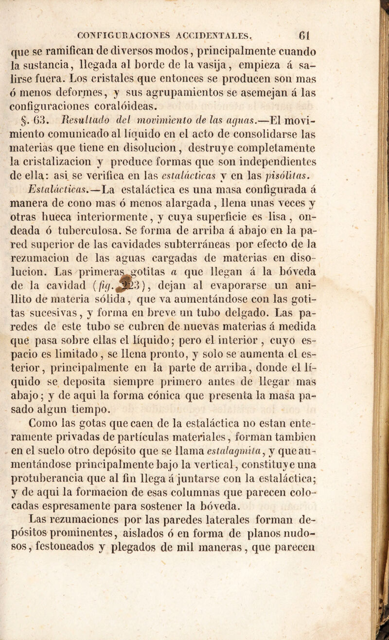 que se ramifican de diversos modos, principalmente cuando la sustancia, llegada al borde de la vasija, empieza á sa- lirse fuera. Los cristales que entonces se producen son mas ó menos deformes, y sus agrupamientos se asemejan á las configuraciones coralóideas. §. 63. Resultado del movimiento de las aguas.—El movi- miento comunicado al líquido en el acto de consolidarse las materias que tiene en disolución, destruye completamente la cristalización y produce formas que son independientes de ella: asi se verifica en las estalácticas y en las pisólitas. Estalácticas.— La estaláctica es una masa configurada á manera de cono mas ó menos alargada, llena unas veces y otras hueca interiormente, y cuya superficie es lisa, on- deada ó tuberculosa. Se forma de arriba á abajo en la pa- red superior de las cavidades subterráneas por efecto de la rezumacion de las aguas cargadas de materias en diso- lución. Las primera^gotitas a que llegan á la bóveda de la cavidad (fe. JE 3), dejan al evaporarse un ani- llito de materia sólida, que va aumentándose con las goti- tas sucesivas, y forma en breve un tubo delgado. Las pa- redes de este tubo se cubren de nuevas materias á medida que pasa sobre ellas el líquido; pero el interior , cuyo es- pacio es limitado, se llena pronto, y solo se aumenta el es- terior, principalmente en la parte de arriba, donde el lí- quido se deposita siempre primero antes de llegar mas abajo; y de aqui la forma cónica que presenta la masa pa- sado algún tiempo. Como las gotas que caen de la estaláctica no están ente- ramente privadas de partículas materiales, forman también en el suelo otro depósito que se llama estalagmita, y que au- mentándose principalmente bajo la vertical, constituye una protuberancia que al fin llega á juntarse con la estaláctica; y de aqui la formación de esas columnas que parecen colo- cadas espresamente para sostener la bóveda. Las rezumaciones por las paredes laterales forman de- pósitos prominentes, aislados ó en forma de planos nudo- sos , festoneados y plegados de mil maneras, que parecen