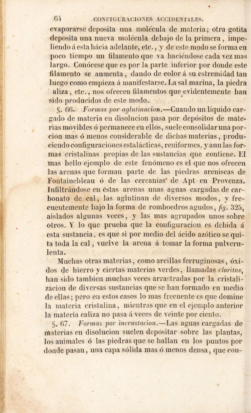 evaporarse deposita una molécula de materia; otra gotita deposita una nueva molécula debajo de la primera , impe- liendo áestahácia adelante, etc., y de este modo se forma en poco tiempo un filamento que va haciéndose cada vez mas largo. Conócese que es por la parte inferior por donde este filamento se aumenta, dando de color á su estremidad tan luego como empieza á manifestarse. La sal marina, la piedra aliza, etc., nos ofrecen filamentos que evidentemente han sido producidos de este modo. §. 66. Formas por aglutinación.—Cuando un líquido car- gado de materia en disolución pasa por depósitos de mate- rias movibles ó permanece en ellos, suele consolidar una por- ción mas ó menos considerable de dichas materias, produ- ciendo configuraciones estalácticas, reniformes, y aun las for- mas cristalinas propias de las sustancias que contiene. El mas belfo ejemplo de este fenómeno es el que nos ofrecen las arenas que forman parte de las piedras areniscas de Fontainebleau ó de las cercanías de Apt en Frovenza. Infiltrándose en éstas arenas unas aguas cargadas de car- bonato de cal, las aglutinan de diversos modos, y fre- cuentemente bajóla forma de romboedros agudos, fig. 325, aislados algunas veces, y las mas agrupados unos sobre otros. Y lo que prueba que la configuración es debida á esta sustancia, es que si por medio del ácido azótico se qui- ta toda la cal, vuelve la arena á tomar la forma pulveru- lenta. Muchas otras materias, como arcillas ferruginosas, óxi- dos de hierro v ciertas materias verdes, llamadas cloritas. han sido también muchas veces arrastradas por la cristali- zación de diversas sustancias que se han formado en medio de ellas; pero en estos casos lo mas frecuente es que domine la materia cristalina, mientras que en el ejemplo anterior la materia caliza no pasa á veces de veinte por ciento. §. 67. Formas por incrustación.—Las aguas cargadas de materias en disolución suelen depositar sobre las plantas, los animales ó las piedras que se hallan en los puntos por donde pasan, una capa sólida mas ó menos densa, que con-