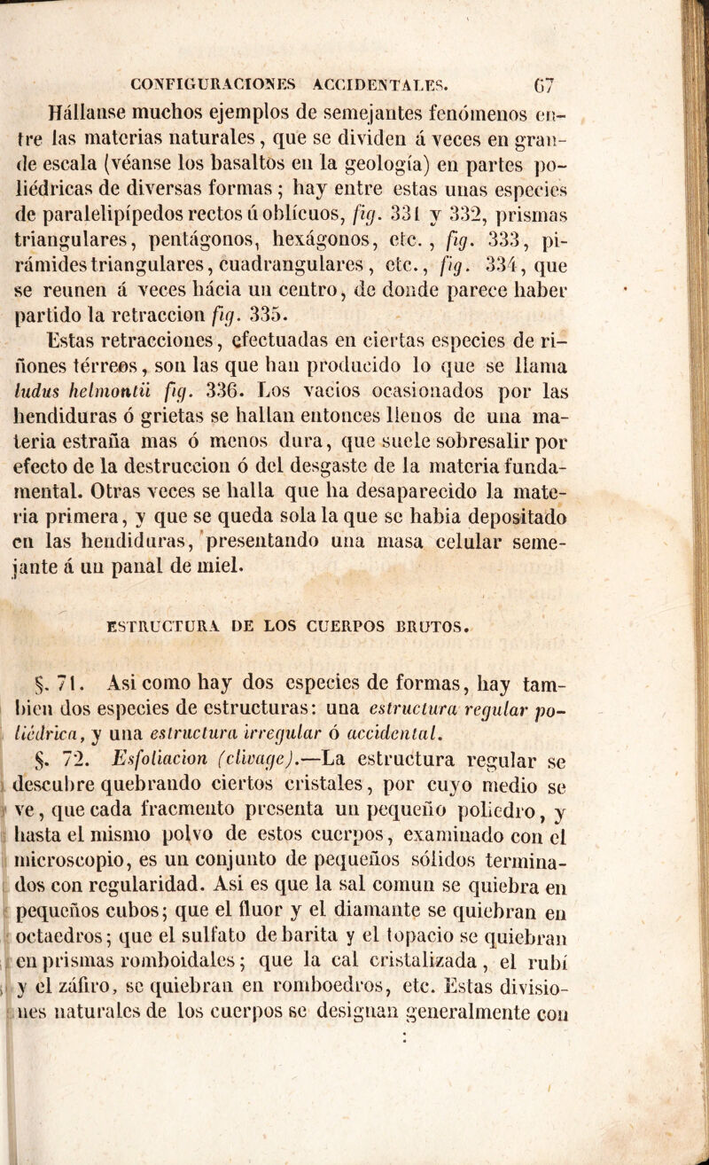 Hállanse muchos ejemplos de semejantes fenómenos en- tre las materias naturales, que se dividen á veces en gran- de escala (véanse los basaltos en la geología) en partes po- liédricas de diversas formas; hay entre estas unas especies de paralelipípedos rectos ú oblicuos, fig. 331 y 332, prismas triangulares, pentágonos, hexágonos, etc., fig. 333, pi- rámides triangulares, cuadranglares , etc., fig. 334, que se reúnen á veces hacia un centro, de donde parece haber partido la retracción fig. 335. Estas retracciones, efectuadas en ciertas especies de ri- ñones térreos, son las que han producido lo que se llama Indus helmontii fig. 336. Los vacíos ocasionados por las hendiduras ó grietas se hallan entonces llenos de una ma- teria estraña mas ó menos dura, que suele sobresalir por efecto de la destrucción ó del desgaste de la materia funda- mental. Otras veces se halla que ha desaparecido la mate- ria primera, y que se queda sola la que se había depositado en las hendiduras, presentando una masa celular seme- jante á un panal de miel. ESTRUCTURA DE LOS CUERPOS BRUTOS. §. 71. Asi como hay dos especies de formas, hay tam- bién dos especies de estructuras: una estructura regular po- liédrica, y una estructura irregular ó accidental. §. 72. Esfoliacion (clivage).—La estructura regular se descubre quebrando ciertos cristales, por cuyo medio se ve, que cada fracmento presenta un pequeño poliedro, y hasta el mismo polvo de estos cuerpos, examinado con el microscopio, es un conjunto de pequeños sólidos termina- dos con regularidad. Asi es que la sal común se quiebra en pequeños cubos; que el flúor y el diamante se quiebran en octaedros; que el sulfato de barita y el topacio se quiebran en prismas romboidales; que la cal cristalizada , el rubí , y el záfiro, se quiebran en romboedros, etc. Estas divisio- nes naturales de los cuerpos se designan generalmente con