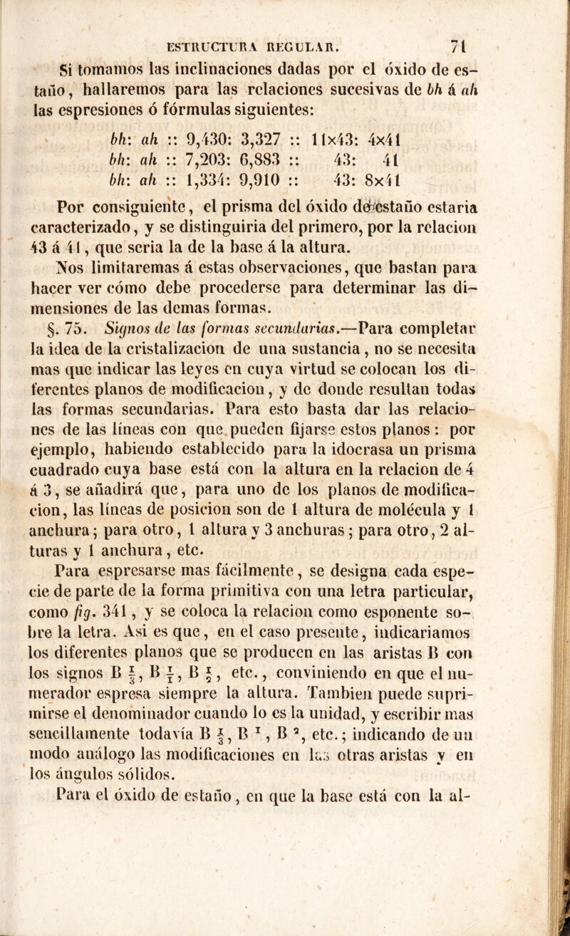 Si tomamos las inclinaciones dadas por el óxido de es- taño, hallaremos para las relaciones sucesivas de bh á ah las espresiones ó fórmulas siguientes: bh: ah :: 9,430: 3,327 :: 11x43: 4x41 bh: ah :: 7,203: 6,883 :: 43: 41 bh: ah :: 1,334: 9,910 :: 43: 8x41 Por consiguiente, el prisma del óxido desestaño estaria caracterizado, y se distinguiria del primero, por la relación 43 cá 41, que seria la de la base á la altura. Nos limitaremas á estas observaciones, que bastan para hacer ver cómo debe procederse para determinar las di- mensiones de las demas formas. §. 75. Signos de las formas secundarias.—Para completar la idea de la cristalización de una sustancia, no se necesita mas que indicar las leyes en cuya virtud se colocan los di- ferentes planos de modificación, y de donde resultan todas las formas secundarias. Para esto basta dar las relacio- nes de las líneas con que pueden fijarse estos planos : por ejemplo, habiendo establecido para la idocrasa un prisma cuadrado cuya base está con la altura en la relación de 4 á 3, se añadirá que, para uno de los planos de modifica- ción, las líneas de posición son de l altura de molécula y l anchura; para otro, t altura y 3 anchuras; para otro, 2 al- turas v 1 anchura, etc. Para espresarse mas fácilmente, se designa cada espe- cie de parte de la forma primitiva con una letra particular, como ftg. 341, y se coloca la relación como esponente so- bre la letra. Asi es que, en el caso presente, indicaríamos los diferentes planos que se producen en las aristas B con los signos B |, B i, B §, etc., conviniendo en que el nu- merador espresa siempre la altura. También puede supri- mirse el denominador cuando lo es la unidad, y escribir mas sencillamente todavía B J, B 1, B % etc.; indicando de un modo análogo las modificaciones en las otras aristas y en los ángulos sólidos. Para el óxido de estaño, en que la base está con la al-