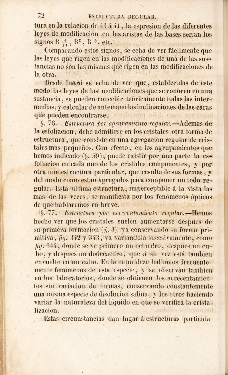 tura en la relación de 43 á 41, la espresion de las diferentes leyes de modificación en las aristas de las bases serian los signos B t4t, B1, B 8, etc. Comparando estos signos, se echa de ver fácilmente que las leyes que rigen en las modificaciones de una de las sus** tancias no son las mismas que rigen en las modificaciones de la otra. Desde luego se ecba de ver que, establecidas de este modo las leyes de las modificaciones que se conocen en una sustancia, se pueden concebir teóricamente todas las inter- medias, y calcular de antemano las inclinaciones de las caras que pueden encontrarse. §. 76. Estructura por a grují amiento regular.—Ademas de la esfoliacion, debe admitirse en los cristales otra forma de estructura , que consiste en una agregación regular de cris- tales mas pequeños. Con efecto, en los agrupamientos que hemos indicado (§. 50), puede existir por una parte la es- foliación en cada uno de los cristales componentes, y por otra una estructura particular, que resulta de sus formas, y del modo como están agregados para componer un todo re- gular. Esta ultima estructura, imperceptible á la vista las mas de las veces, se manifiesta por los fenómenos ópticos de que hablaremos en breve. §. 77. Estructura por acrecentamiento regular.—Hemos hecho ver que los cristales suelen aumentarse después de su primera formación (§. 3), ya conservando su forma pri- mitiva, fig. 342 y 343, ya variándola sucesivamente, como fig. 344, donde se ve primero un octaedro, después un cu- bo, y después un dodecaedro, que 4 su vez está también envuelto en un cubo. En la naturaleza hallamos frecuente- mente fenómenos de esta especie, y se observan también cu los laboratorios, donde se obtienen los acrecentamien- tos sin variación de formas, conservando constantemente una misma especie de disolución salina , y los otros haciendo variar la naturaleza del líquido en que se verifica la crista- lización. Estas circunstancias dan lugar á estructuras partícula-