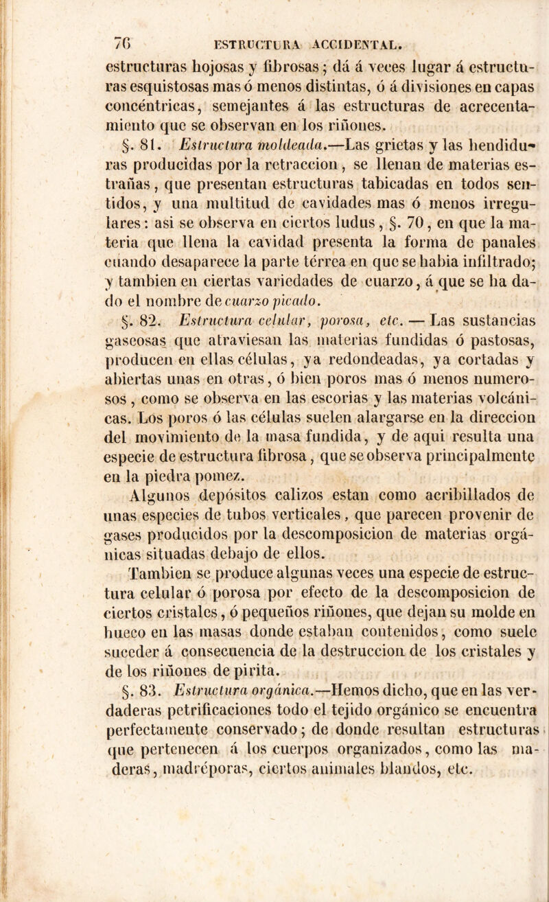 estructuras hojosas y fibrosas; dá á veces lugar á estructu- ras esquistosas mas ó menos distintas, ó á divisiones en capas concéntricas, semejantes á las estructuras de acrecenta- miento que se observan en los ríñones. §. 81. Estructura moldeada.—Las grietas y las hendidu- ras producidas por la retracción , se llenan de materias es- tradas , que presentan estructuras tabicadas en todos sen- tidos, y una multitud de cavidades mas ó menos irregu- lares : asi se observa en ciertos ludus , §. 70, en que la ma- teria que llena la cavidad presenta la forma de panales cuando desaparece la parte terrea en que sehabia infiltrado; y también en ciertas variedades de cuarzo, á que se ha da- do el nombre de cuarzo picado. 5.8*2. Estructura celular, porosa, etc. — Las sustancias gaseosas que atraviesan las materias fundidas ó pastosas, producen en ellas células, ya redondeadas, ya cortadas y abiertas unas en otras, ó bien poros mas ó menos numero- sos , como se observa en las escorias y las materias volcáni- cas. Los poros ó las células suelen alargarse en la dirección del movimiento de la masa fundida, y de aqui resulta una especie de estructura fibrosa, que se observa principalmente en la piedra pómez. Algunos depósitos calizos están como acribillados de unas especies de tubos verticales, que parecen provenir de gases producidos por la descomposición de materias orgá- nicas situadas debajo de ellos. También se produce algunas veces una especie de estruc- tura celular ó porosa por efecto de la descomposición de ciertos cristales, ó pequeños riñones, que dejan su molde en hueco en las masas donde estaban contenidos, como suele suceder á consecuencia de la destrucción de los cristales y de los riñones de pirita. §. 83. Estructura orgánica.—Hemos dicho, que en las ver- daderas petrificaciones todo el tejido orgánico se encuentra perfectamente conservado; de donde resultan estructuras que pertenecen á los cuerpos organizados, como las ma- deras, madréporas, ciertos animales blandos, etc.